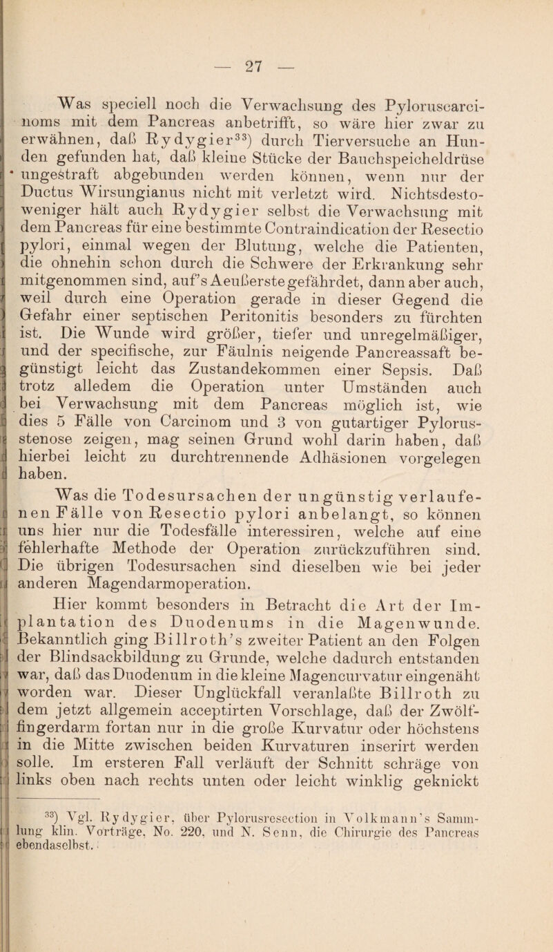 Was speciell noch die Verwachsung des Pyloruscarci- noms mit dem Pancreas anbetrifft, so wäre hier zwar zu erwähnen, daß Pydygier33) durch Tierversuche an Hun¬ den gefunden hat, daß kleine Stücke der Bauchspeicheldrüse r • ungestraft abgebunden werden können, wenn nur der Ductus Wirsungianus nicht mit verletzt wird. Nichtsdesto¬ weniger hält auch Bydygier selbst die Verwachsung mit i dem Pancreas für eine bestimmte Contraindication der Resectio i pylori, einmal wegen der Blutung, welche die Patienten, j die ohnehin schon durch die Schwere der Erkrankung sehr t mitgenommen sind, auf s Aeußerstegefährdet, dann aber auch, / weil durch eine Operation gerade in dieser Gegend die ) Gefahr einer septischen Peritonitis besonders zu fürchten I ist. Die Wunde wird größer, tiefer und unregelmäßiger, i und der specifische, zur Fäulnis neigende Pancreassaft be- l günstigt leicht das Zustandekommen einer Sepsis. Daß ! trotz alledem die Operation unter Umständen auch bei Verwachsung mit dem Pancreas möglich ist, wie dies 5 Fälle von Carcinom und 3 von gutartiger Pylorus¬ stenose zeigen, mag seinen Grund wohl darin haben, daß hierbei leicht zu durchtrennende Adhäsionen Vorgelegen haben. Was die Todesursachen der ungünstigverlaufe- nenFälle von Resectio jDylori anbelangt, so können uns hier nur die Todesfälle interessiren, welche auf eine fehlerhafte Methode der Operation zurückzuführen sind. Die übrigen Todesursachen sind dieselben wie bei jeder anderen Magendarmoperation. Hier kommt besonders in Betracht die Art der Im¬ plantation des Duodenums in die Magenwunde. Bekanntlich ging Billrottf s zweiter Patient an den Folgen der Blindsackbildung zu Grunde, welche dadurch entstanden i war, daß das Duodenum in die kleine Magencurvatur eingenäht I worden war. Dieser Unglückfall veranlaßte Billroth zu dem jetzt allgemein acceptirten Vorschläge, daß der Zwölf¬ fingerdarm fortan nur in die große Kurvatur oder höchstens in die Mitte zwischen beiden Kurvaturen inserirt werden : solle. Im ersteren Fall verläuft der Schnitt schräge von links oben nach rechts unten oder leicht winklig geknickt 33) Vgl. Rydygier, über Pylorusresection in Volkmann’s Samm¬ lung klin. Vorträge, No. 220, und N. Senn, die Chirurgie des Pancreas ! ebendaselbst.