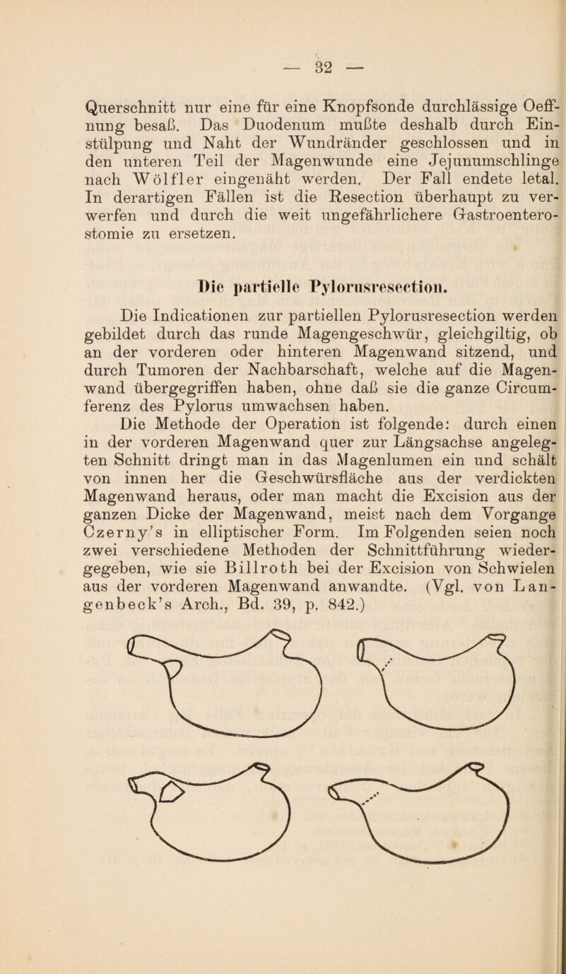 Querschnitt nur eine für eine Knopfsonde durchlässige Oeff- nung besaß. Das Duodenum mußte deshalb durch Ein¬ stülpung und Naht der Wundränder geschlossen und in den unteren Teil der Magenwunde eine Jejunumschlinge nach Wölfler eingenäht werden. Der Fall endete letal. In derartigen Fällen ist die Besection überhaupt zu ver¬ werfen und durch die weit ungefährlichere Gastroentero¬ stomie zu ersetzen. Die partielle Pylorusresection. Die Indicationen zur partiellen Pylorusresection werden gebildet durch das runde Magengeschwür, gleichgiltig, ob an der vorderen oder hinteren Magenwand sitzend, und durch Tumoren der Nachbarschaft, welche auf die Magen¬ wand übergegriffen haben, ohne daß sie die ganze Circum- ferenz des Pylorus umwachsen haben. Die Methode der Operation ist folgende: durch einen in der vorderen Magenwand quer zur Längsachse angeleg¬ ten Schnitt dringt man in das Magenlumen ein und schält von innen her die Geschwürsfläche aus der verdickten Magenwand heraus, oder man macht die Excision aus der ganzen Dicke der Magenwand, meist nach dem Vorgänge Czerny’s in elliptischer Form. Im Folgenden seien noch zwei verschiedene Methoden der Schnittführung wieder¬ gegeben, wie sie Billroth bei der Excision von Schwielen aus der vorderen Magenwand anwandte. (Vgl. von Lan- genbeck’s Arch., Bd. 39, p. 842.)