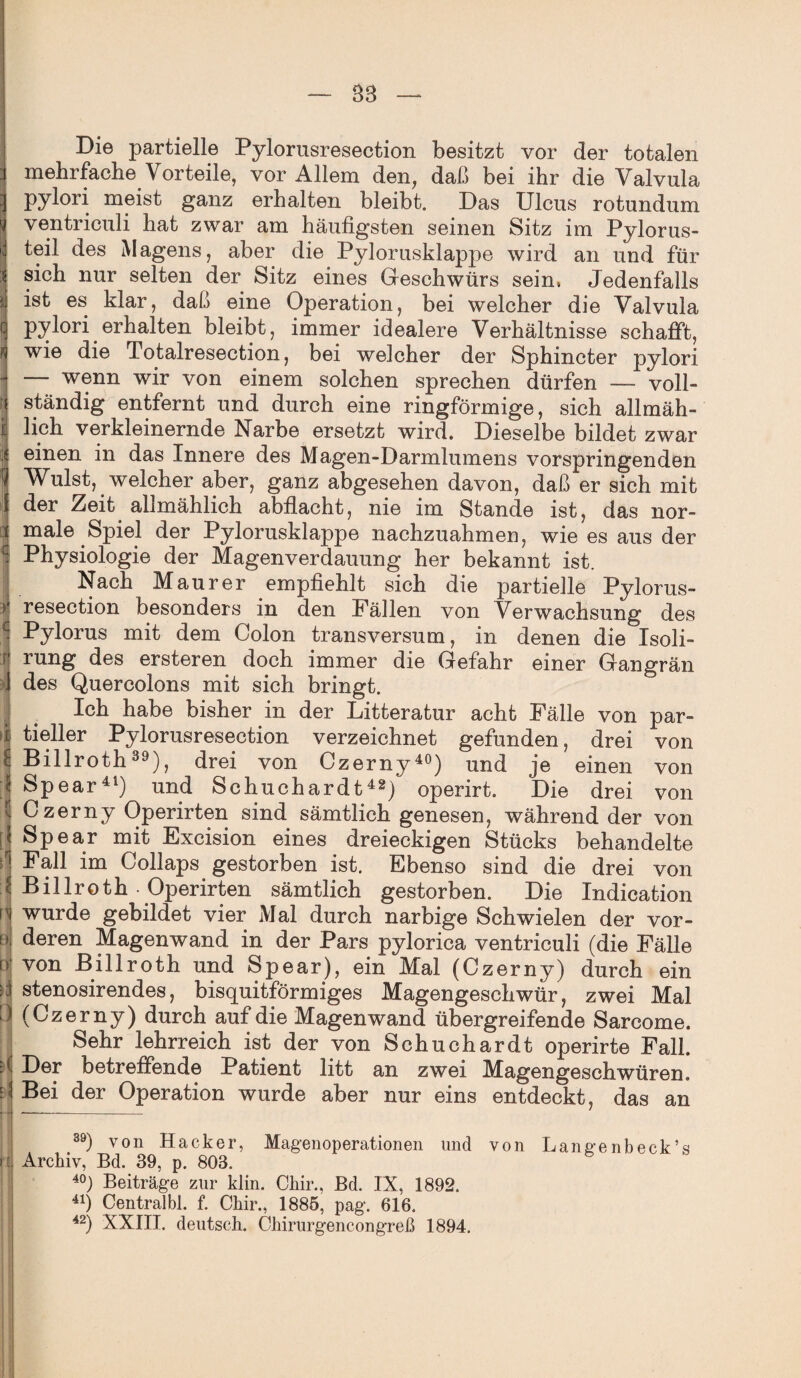 Die partielle Pylorusresection besitzt vor der totalen mehrfache Vorteile, vor Allem den, daß bei ihr die Valvula pylori meist ganz erhalten bleibt. Das Ulcus ro tun dum ventriculi hat zwar am häufigsten seinen Sitz im Pylorus- teil des Magens, aber die Pylorusklappe wird an und für sich nur selten der Sitz eines Geschwürs sein, Jedenfalls ist es klar, daß eine Operation, bei welcher die Valvula j pylori erhalten bleibt, immer idealere Verhältnisse schafft, wie die Totalresection, bei welcher der Sphincter pylori — wenn wir von einem solchen sprechen dürfen — voll¬ ständig entfernt und durch eine ringförmige, sich allmäh- | lieh verkleinernde Narbe ersetzt wird. Dieselbe bildet zwar 4 einen in das Innere des Magen-Darmlumens vorspringenden Wulst, welcher aber, ganz abgesehen davon, daß er sich mit I der Zeit allmählich abflacht, nie im Stande ist, das nor- i male Spiel der Pylorusklappe nachzuahmen, wie es aus der L- Physiologie der Magenverdauung her bekannt ist. Nach Maurer empfiehlt sich die partielle Pylorus- II resection besonders in den Fällen von Verwachsung des Pylorus mit dem Colon transversum, in denen die Isoli- rung des ersteren doch immer die Gefahr einer Gangrän des Quercolons mit sich bringt. Ich habe bisher in der Litteratur acht Fälle von par- i tieller Pylorusresection verzeichnet gefunden, drei von i Billroth39), drei von Czerny40) und je einen von Spear41) und Schuchardt42) operirt. Die drei von Czerny Operirten sind sämtlich genesen, während der von P Spear mit Excision eines dreieckigen Stücks behandelte Fall im Collaps gestorben ist. Ebenso sind die drei von I Billroth Operirten sämtlich gestorben. Die Indication \'i wurde gebildet vier Mal durch narbige Schwielen der vor- iä, deren Magenwand in der Pars pylorica ventriculi (die Fälle n von Billroth und Spear), ein Mal (Czerny) durch ein stenosirendes, bisquitförmiges Magengeschwür, zwei Mal > (Czerny) durch auf die Magenwand übergreifende Sarcome. Sehr lehrreich ist der von Schuchardt operirte Fall, d Der betreffende Patient litt an zwei Magengeschwüren. J Bei der Operation wurde aber nur eins entdeckt, das an 39) von Hacker, Magenoperationen und von Lange nbeck’s rl Archiv, Bd. 39, p. 803. 40) Beiträge zur klin. Chir., Bd. IX, 1892. 41) Centralbl. f. Chir., 1885, pag. 616. 42) XXIII. deutsch. Chirurgencongreß 1894.