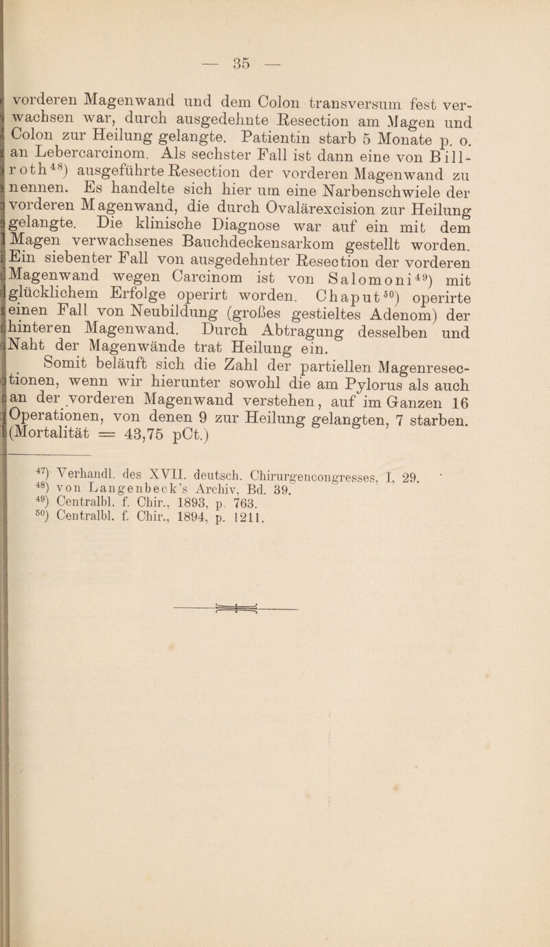» vorderen Magenwand und dem Colon transversum fest ver- ' wachsen war, durch ausgedehnte Resection am Magen und ! Colon zur Heilung gelangte. Patientin starb 5 Monate p. o. i an Lebercarcinom. Als sechster Fall ist dann eine von Bill- Iroth48) ausgeführte Resection der vorderen Magenwand zu I nennen. Es bandelte sich hier um eine Narbenschwiele der I vorderen M agenwand, die durch Ovalärexcision zur Heilung Igelangte. Die klinische Diagnose war auf ein mit dem 1 Magen verwachsenes Bauchdeckensarkom gestellt worden. |Ein siebenter Fall von ausgedehnter Resection der vorderen j Magenwand wegen Carcinom ist von Salomoni49) mit ■]glücklichem Erfolge operirt worden. Chaput30) operirte i einen Fall von Neubildung (großes gestieltes Adenom) der [ hinteren Magenwand. Durch Abtragung desselben und iNaht der Magenwände trat Heilung ein. i . Somit beläuft sich die Zahl der partiellen Magenresec- Jtionen, wenn wir hierunter sowohl die am Pylorus als auch can der vorderen Magenwand verstehen, auf im Ganzen 16 | Operationen, von denen 9 zur Heilung gelangten, 7 starben. I(Mortalität = 43,75 pCt.) 47) A erhandl. des XVII. deutsch. Chirurgencongresses, I, 29. 48) von Langenbeck’s Archiv, Bd, 39. 49) Centralbl. f. Chir., 1893, p. 763.