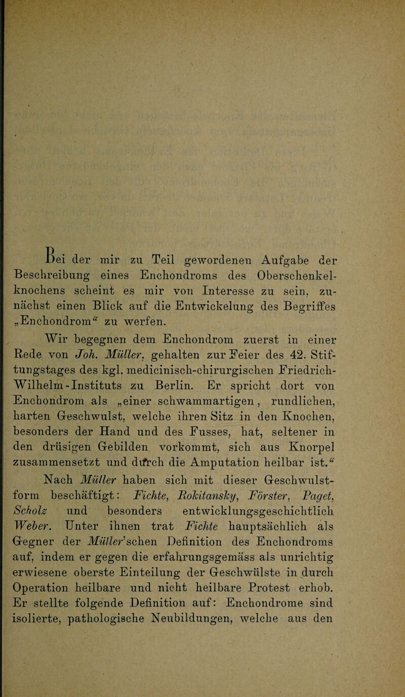 Bei der mir zu Teil gewordenen Aufgabe der Beschreibung eines Enchondroms des Oberschenkel¬ knochens scheint es mir von Interesse zu sein, zu¬ nächst einen Blick auf die Entwickelung des Begriffes „Enchondrom“ zu werfen. Wir begegnen dem Enchondrom zuerst in einer Rede von Joh. Müller, gehalten zur Feier des 42. Stif¬ tungstages des kgl. medicinisch-chirurgischen Friedrich- Wilhelm-Instituts zu Berlin. Er spricht dort von Enchondrom als „einer schwammartigen, rundlichen, harten Geschwulst, welche ihren Sitz in den Knochen, besonders der Hand und des Fusses, hat, seltener in den drüsigen Gebilden vorkommt, sich aus Knorpel zusammensetzt und difrch die Amputation heilbar ist.* Nach Müller haben sich mit dieser Geschwulst¬ form beschäftigt: Fichte, Rokitansky, Förster, Raget, Scholz und besonders entwicklungsgeschichtlich Weber. Unter ihnen trat Fichte hauptsächlich als Gegner der Müller'sehen Definition des Enchondroms auf, indem er gegen die erfahrungsgemäss als unrichtig erwiesene oberste Einteilung der Geschwülste in durch Operation heilbare und nicht heilbare Protest erhob. Er stellte folgende Definition auf: Enchondrome sind isolierte, pathologische Neubildungen, welche aus den