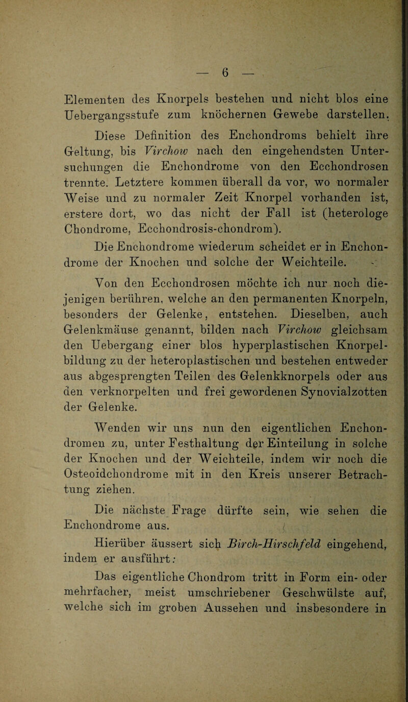 Elementen des Knorpels bestehen und nicht blos eine Uebergangsstufe znm knöchernen Gewebe darstellen. Diese Definition des Enchondroms behielt ihre Geltung, bis Virchow nach den eingehendsten Unter¬ suchungen die Enchondrome von den Ecchondrosen trennte. Letztere kommen überall da vor, wo normaler Weise und zu normaler Zeit Knorpel vorhanden ist, erstere dort, wo das nicht der Fall ist (heterologe Chondrome, Ecchondrosis-chondrom). Die Enchondrome wiederum scheidet er in Enchon¬ drome der Knochen und solche der Weichteile. Von den Ecchondrosen möchte ich nur noch die¬ jenigen berühren, welche an den permanenten Knorpeln, besonders der Gelenke, entstehen. Dieselben, auch Gelenkmäuse genannt, bilden nach Virchow gleichsam den Uebergang einer blos hyperplastischen Knorpel¬ bildung zu der heteroplastischen und bestehen entweder aus abgesprengten Teilen des Gelenkknorpels oder aus den verknorpelten und frei gewordenen Synovialzotten der Gelenke. Wenden wir uns nun den eigentlichen Enchon- dromen zu, unter Eesthaltung der Einteilung in solche der Knochen und der Weichteile, indem wir noch die Osteoidchondrome mit in den Kreis unserer Betrach¬ tung ziehen. Die nächste Frage dürfte sein, wie sehen die Enchondrome aus. J Hierüber äussert sich Birch-Hirschfeld eingehend, indem er ausführt: Das eigentliche Chondrom tritt in Form ein- oder mehrfacher, meist umschriebener Geschwülste auf, welche sich im groben Aussehen und insbesondere in