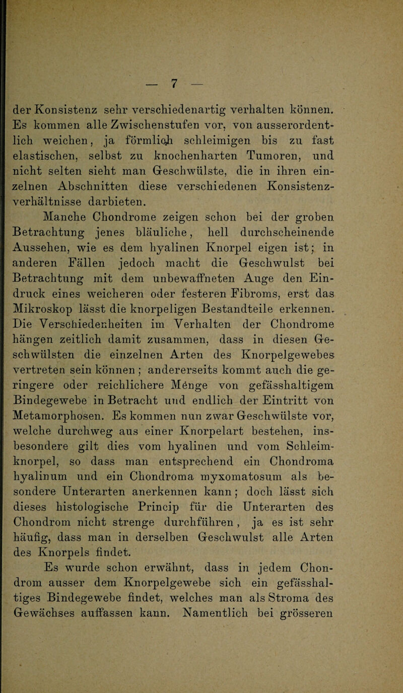 der Konsistenz sehr verschiedenartig verhalten können. Es kommen alle Zwischenstufen vor, von ausserordent¬ lich weichen, ja förmlich schleimigen bis zu fast elastischen, selbst zu knochenharten Tumoren, und nicht seiten sieht man Geschwülste, die in ihren ein¬ zelnen Abschnitten diese verschiedenen Konsistenz¬ verhältnisse darbieten. Manche Chondrome zeigen schon bei der groben. Betrachtung jenes bläuliche, hell durchscheinende Aussehen, wie es dem hyalinen Knorpel eigen ist; in anderen Fällen jedoch macht die Geschwulst bei Betrachtung mit dem unbewaffneten Auge den Ein¬ druck eines weicheren oder festeren Fibroms, erst das Mikroskop lässt die knorpeligen Bestandteile erkennen.. Die Verschiedenheiten im Verhalten der Chondrome hängen zeitlich damit zusammen, dass in diesen Ge¬ schwülsten die einzelnen Arten des Knorpelgewebes vertreten sein können ; andererseits kommt auch die ge¬ ringere oder reichlichere Mönge von gefässhaltigem Bindegewebe in Betracht und endlich der Eintritt von Metamorphosen. Es kommen nun zwar Geschwülste vor, welche durchweg aus einer Knorpelart bestehen, ins¬ besondere gilt dies vom hyalinen und vom Schleim¬ knorpel, so dass man entsprechend ein Chondroma hyalin um und ein Chondroma myxomatosum als be¬ sondere Unterarten anerkennen kann; doch lässt sich dieses histologische Princip für die Unterarten des Chondrom nicht strenge durchführen , ja es ist sehr häufig, dass man in derselben Geschwulst alle Arten des Knorpels findet. Es wurde schon erwähnt, dass in jedem Chon¬ drom ausser dem Knorpelgewebe sich ein gefässhal- tiges Bindegewebe findet, welches man als Stroma des Gewächses auffassen kann. Namentlich bei grösseren