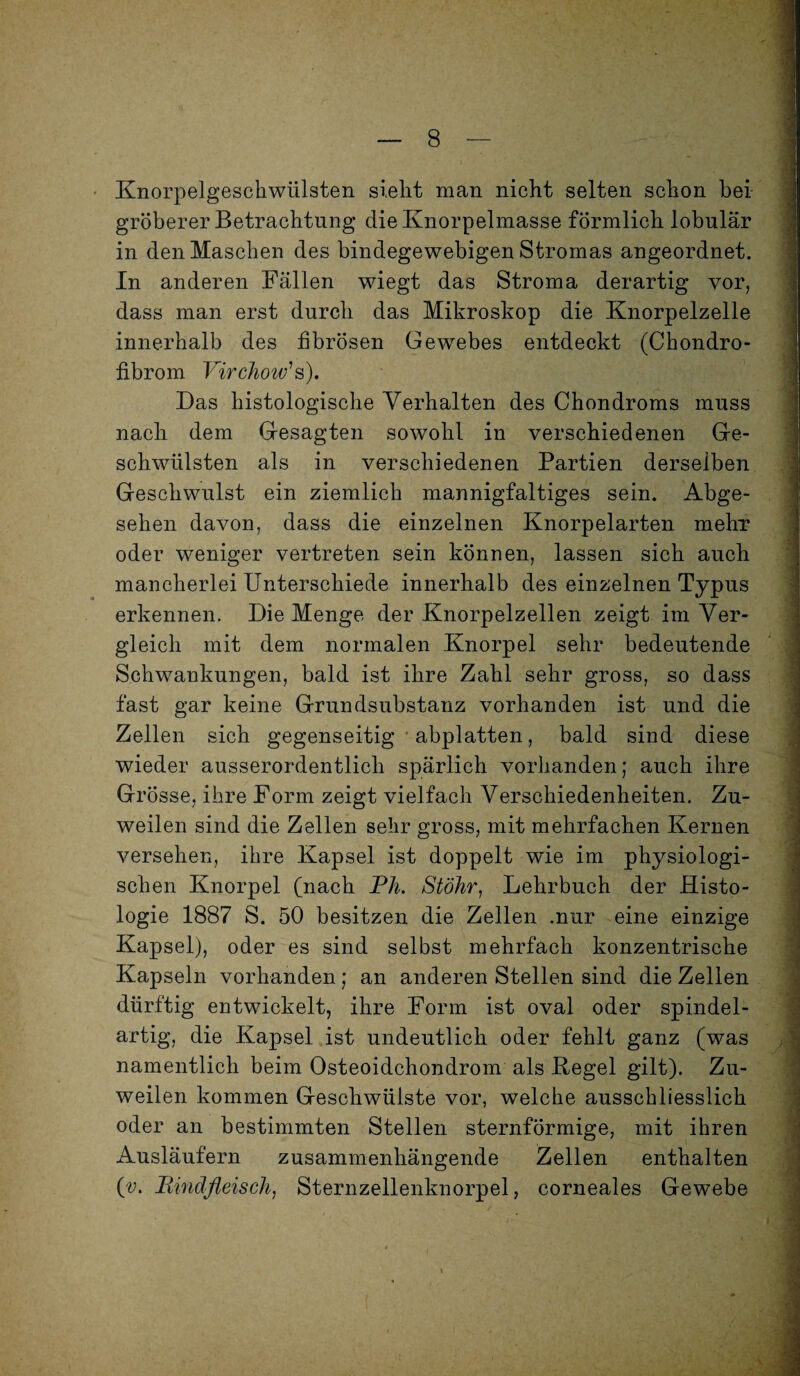 Knorpelgeschwtilsten sieht man nicht selten schon bei gröberer Betrachtung die Knorpelmasse förmlich lobulär in den Maschen des bindegewebigen Stromas angeordnet. In anderen Fällen wiegt das Stroma derartig vor, dass man erst durch das Mikroskop die Knorpelzelle innerhalb des fibrösen Gewebes entdeckt (Chondro¬ fibrom Virchow' s). Das histologische Verhalten des Chondroms muss nach dem Gesagten sowohl in verschiedenen Ge¬ schwülsten als in verschiedenen Partien derselben Geschwulst ein ziemlich mannigfaltiges sein. Abge¬ sehen davon, dass die einzelnen Knorpelarten mehr oder weniger vertreten sein können, lassen sich auch mancherlei Unterschiede innerhalb des einzelnen Typus erkennen. Die Menge der Knorpelzellen zeigt im Ver¬ gleich mit dem normalen Knorpel sehr bedeutende Schwankungen, bald ist ihre Zahl sehr gross, so dass fast gar keine Grundsubstanz vorhanden ist und die Zellen sich gegenseitig abplatten, bald sind diese wieder ausserordentlich spärlich vorhanden; auch ihre Grösse, ihre Form zeigt vielfach Verschiedenheiten. Zu¬ weilen sind die Zellen sehr gross, mit mehrfachen Kernen versehen, ihre Kapsel ist doppelt wie im physiologi¬ schen Knorpel (nach Pli. Stöhr, Lehrbuch der Histo¬ logie 1887 S. 50 besitzen die Zellen .nur eine einzige Kapsel), oder es sind selbst mehrfach konzentrische Kapseln vorhanden; an anderen Stellen sind die Zellen dürftig entwickelt, ihre Form ist oval oder spindel¬ artig, die Kapsel ist undeutlich oder fehlt ganz (was namentlich beim Osteoidchondrom als Kegel gilt). Zu¬ weilen kommen Geschwülste vor, welche ausschliesslich oder an bestimmten Stellen sternförmige, mit ihren Ausläufern zusammenhängende Zellen enthalten (v. Rindfleisch, Sternzellenknorpel, corneales Gewebe .