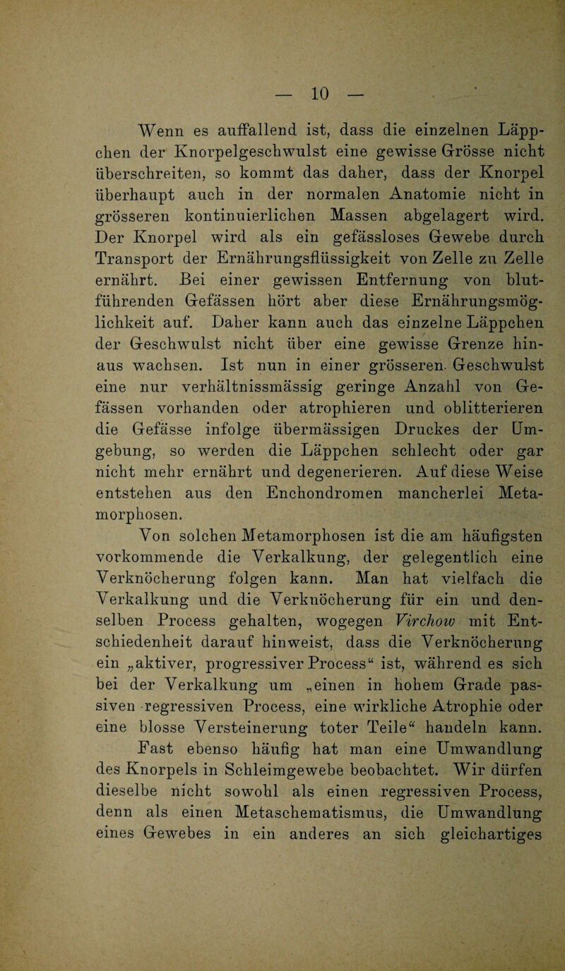 Wenn es auffallend ist, dass die einzelnen Läpp¬ chen der Knorpelgeschwulst eine gewisse Grösse nicht überschreiten, so kommt das daher, dass der Knorpel überhaupt auch in der normalen Anatomie nicht in grösseren kontinuierlichen Massen abgelagert wird. Der Knorpel wird als ein gefässloses Gewebe durch Transport der Ernährungsflüssigkeit von Zelle zu Zelle ernährt. Bei einer gewissen Entfernung von blut¬ führenden Gefässen hört aber diese Ernährungsmög¬ lichkeit auf. Daher kann auch das einzelne Läppchen der Geschwulst nicht über eine gewisse Grenze hin¬ aus wachsen. Ist nun in einer grösseren. Geschwulst eine nur verhältnissmässig geringe Anzahl von Ge¬ fässen vorhanden oder atrophieren und oblitterieren die Gefässe infolge übermässigen Druckes der Um¬ gebung, so werden die Läppchen schlecht oder gar nicht mehr ernährt und degenerieren. Auf diese Weise entstehen aus den Enchondromen mancherlei Meta¬ morphosen. Von solchen Metamorphosen ist die am häufigsten vorkommende die Verkalkung, der gelegentlich eine Verknöcherung folgen kann. Man hat vielfach die Verkalkung und die Verknöcherung für ein und den¬ selben Process gehalten, wogegen Virchoiv mit Ent¬ schiedenheit darauf hinweist, dass die Verknöcherung ein „aktiver, progressiver Process“ ist, währendes sich bei der Verkalkung um „einen in hohem Grade pas¬ siven regressiven Process, eine wirkliche Atrophie oder eine blosse Versteinerung toter Teile“ handeln kann. Fast ebenso häufig hat man eine Umwandlung des Knorpels in Schleimgewebe beobachtet. Wir dürfen dieselbe nicht sowohl als einen regressiven Process, denn als einen Metaschematismus, die Umwandlung eines Gewebes in ein anderes an sich gleichartiges