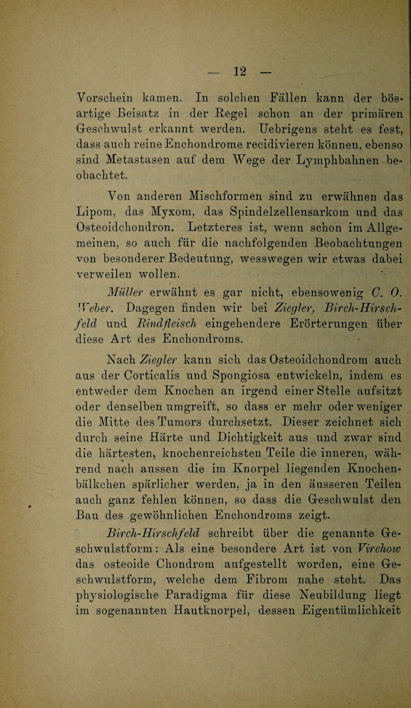 Vorschein kamen. In solchen Fällen kann der bös¬ artige Beisatz in der Hegel schon an der primären Geschwulst erkannt werden. Uebrigens steht es fest, dass auch reine Enchondrome recidivieren können, ebenso sind Metastasen auf dem Wege der Lymphbahnen be¬ obachtet. Von anderen Mischformen sind zu erwähnen das Lipom, das Myxom, das Spindelzellensarkom und das Osteoidchondrom Letzteres ist, wenn schon im Allge¬ meinen, so auch für die nachfolgenden Beobachtungen von besonderer Bedeutung, wesswegen wir etwas dabei verweilen wollen. Müller erwähnt es gar nicht, ebensowenig C. 0. IVeber. Dagegen finden wir bei Ziegler, Birch-Hirsch¬ feld und Bmdfleisch eingehendere Erörterungen über diese Art des Enchondroms. Nach Ziegler kann sich das Osteoidchondrom auch aus der Corticalis und Spongiosa entwickeln, indem es entweder dem Knochen an irgend einer Stelle aufsitzt oder denselben umgreift, so dass er mehr oder weniger die Mitte des Tumors durchsetzt. Dieser zeichnet sich durch seine Härte und Dichtigkeit aus und zwar sind die härtesten, knochenreichsten Teile die inneren, wäh- ♦ # rend nach aussen die im Knorpel liegenden Knochen- bälkchen spärlicher werden, ja in den äusseren Teilen auch ganz fehlen können, so dass die Geschwulst den Bau des gewöhnlichen Enchondroms zeigt. Birch-Hirschfeld schreibt über die genannte Ge- schwulstform: Als eine besondere Art ist von Virchow das osteoide Chondrom aufgestellt worden, eine Ge¬ schwulstform, welche dem Fibrom nahe steht. Das physiologische Paradigma für diese Neubildung liegt im sogenannten Hautknorpel, dessen Eigentümlichkeit
