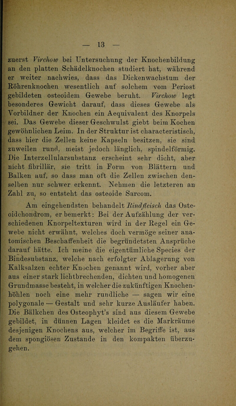 zuerst Virchoiv bei Untersuchung der Knochenbildung an den platten Schädelknochen studiert hat, während er weiter nachwies, dass das .Dickenwachstum der Röhrenknochen wesentlich auf solchem vom Periost gebildeten osteoidem Gewebe beruht. Virchoiv legt besonderes Gewicht darauf, dass dieses Gewebe als Vorbildner der Knochen ein Aequivalent des Knorpels sei. Das Gewebe dieser Geschwulst giebt beim Kochen gewöhnlichen Leim. In der Struktur ist characteristisch, dass hier die Zellen keine Kapseln besitzen, sie sind zuweilen rund, meist jedoch länglich, spindelförmig. Die Interzellularsubstanz erscheint sehr dicht, aber nicht fibrillär, sie tritt in Form von Blättern und Balken auf, so dass man oft die Zellen zwischen den¬ selben nur schwer erkennt. Nehmen die letzteren an Zahl zu, so entsteht das osteoide Sarcom. • Am eingehendsten behandelt Rindfleisch das Oste¬ oidchondrom, erbemerkt: Bei der Aufzählung der ver¬ schiedenen Knorpeltexturen wird in der Regel ein Ge¬ webe nicht erwähnt, welches doch vermöge seiner ana¬ tomischen Beschaffenheit die begründetsten Ansprüche darauf hätte. Ich meine die eigentümliche Species der Bindesubstanz, welche nach erfolgter Ablagerung von Kalksalzen echter Knochen genannt wird, vorher aber aus einer stark lichtbrechenden, dichten und homogenen Grundmasse besteht, in welcher die zukünftigen Knochen¬ höhlen noch eine mehr rundliche — sagen wir eine polygonale — Gestalt und sehr kurze Ausläufer haben. Die Bälkchen des Osteophyt’s sind aus diesem Gewebe gebildet, in dünnen Lagen kleidet es die Mark.räume desjenigen Knochens aus, welcher im Begriffe ist, aus dem spongiösen Zustande in den kompakten überzu¬ gehen.