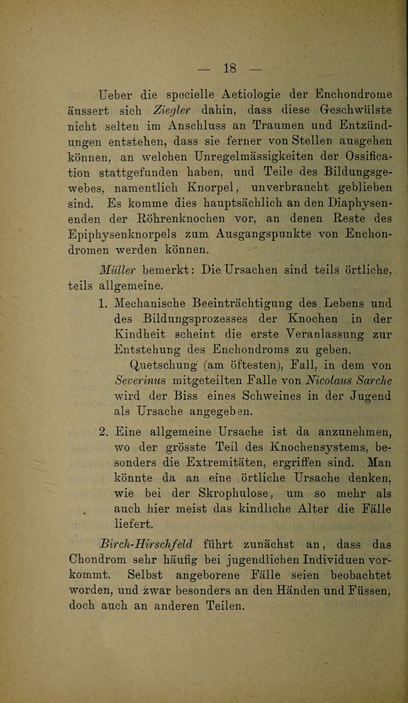 lieber die specielle Aetiologie der Enchondrome äussert sich Ziegler dahin, dass diese Geschwülste nicht selten im Anschluss an Traumen und Entzünd¬ ungen entstehen, dass sie ferner von Stellen ausgehen können, an welchen Unregelmässigkeiten der Ossifica- tion stattgefunden haben, und Teile des Bildungsge¬ webes, namentlich Knorpel, unverbraucht geblieben sind. Es komme dies hauptsächlich an den Diaphysen- enden der Köhrenknochen vor, an denen Reste des Epiphysenknorpels zum Ausgangspunkte von Enckon- dromen werden können. Müller bemerkt: Die Ursachen sind teils Örtliche, teils allgemeine. 1. Mechanische Beeinträchtigung des Lebens und des Bildungsprozesses der Knochen in der Kindheit scheint die erste Veranlassung zur Entstehung des Enchondroms zu geben. Quetschung (am öftesten), Fall, in dem von Severinus mitgeteilten Falle von Nicolaus Sarche wird der Biss eines Schweines in der Jugend als Ursache angegeben. 2. Eine allgemeine Ursache ist da anzunehmen, wo der grösste Teil des Knochensystems, be¬ sonders die Extremitäten, ergriffen sind. Man könnte da an eine örtliche Ursache denken, wie bei der Skrophulose, um so mehr als auch hier meist das kindliche Alter die Fälle liefert. Birch-Hirschfeld führt zunächst an, dass das Chondrom sehr häufig bei jugendlichen Individuen vor¬ kommt. Selbst angeborene Fälle seien beobachtet worden, und zwar besonders an den Händen und Füssen, doch auch an anderen Teilen.