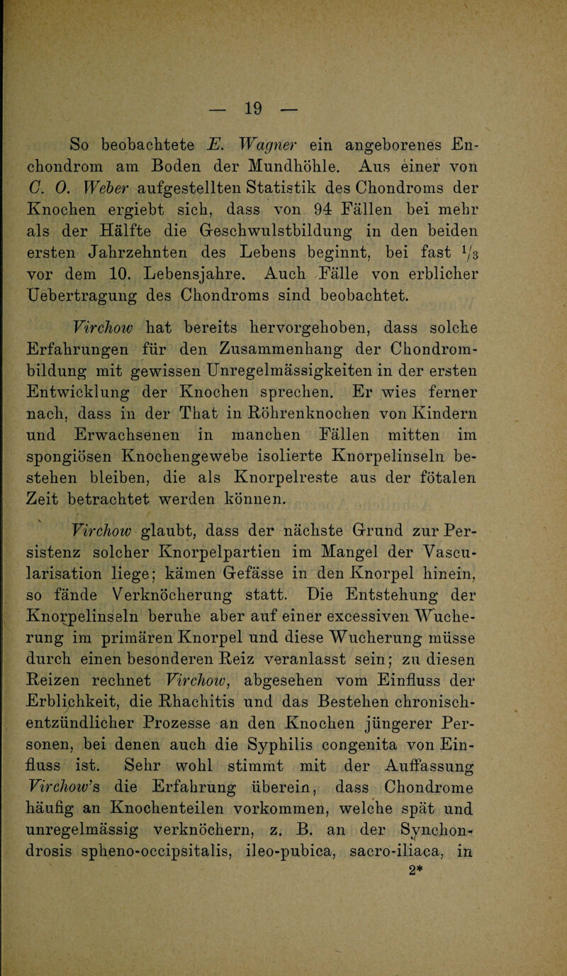 So beobachtete JE. Wagner ein angeborenes £n- chondrom am Boden der Mundhöhle. Aus einer von G. 0. Weber aufgestellten Statistik des Chondroms der Knochen ergiebt sich, dass von 94 Fällen bei mehr als der Hälfte die Geschwulstbildung in den beiden ersten Jahrzehnten des Lebens beginnt, bei fast l/s vor dem 10. Lebensjahre. Auch Fälle von erblicher Uebertragung des Chondroms sind beobachtet. Virchow hat bereits hervorgehoben, dass solche Erfahrungen für den Zusammenhang der Chondrom¬ bildung mit gewissen Unregelmässigkeiten in der ersten Entwicklung der Knochen sprechen. Er wies ferner nach, dass in der That in Röhrenknochen von Kindern und Erwachsenen in manchen Fällen mitten im spongiösen Knochengewebe isolierte Knorpelinseln be¬ stehen bleiben, die als Knorpelreste aus der fötalen Zeit betrachtet werden können. \ Virchow glaubt, dass der nächste Grund zur Per¬ sistenz solcher Knorpelpartien im Mangel der Vascu- larisation liege; kämen Gefässe in den Knorpel hinein, so fände Verknöcherung statt. Die Entstehung der Knorpelinseln beruhe aber auf einer excessiven Wuche¬ rung im primären Knorpel und diese Wucherung müsse durch einen besonderen Reiz veranlasst sein; zu diesen Reizen rechnet Virchoiv, abgesehen vom Einfluss der Erblichkeit, die Rhachitis und das Bestehen chronisch- entzündlicher Prozesse an den Knochen jüngerer Per¬ sonen, bei denen auch die Syphilis congenita von Ein¬ fluss ist. Sehr wohl stimmt mit der Auffassung VirchoiGs die Erfahrung überein, dass Chondrome häufig an Knochenteilen Vorkommen, welche spät und unregelmässig verknöchern, z. B. an der Synchon- drosis spheno-occipsitalis, ileo-pubica, sacro-iliaca, in 2*