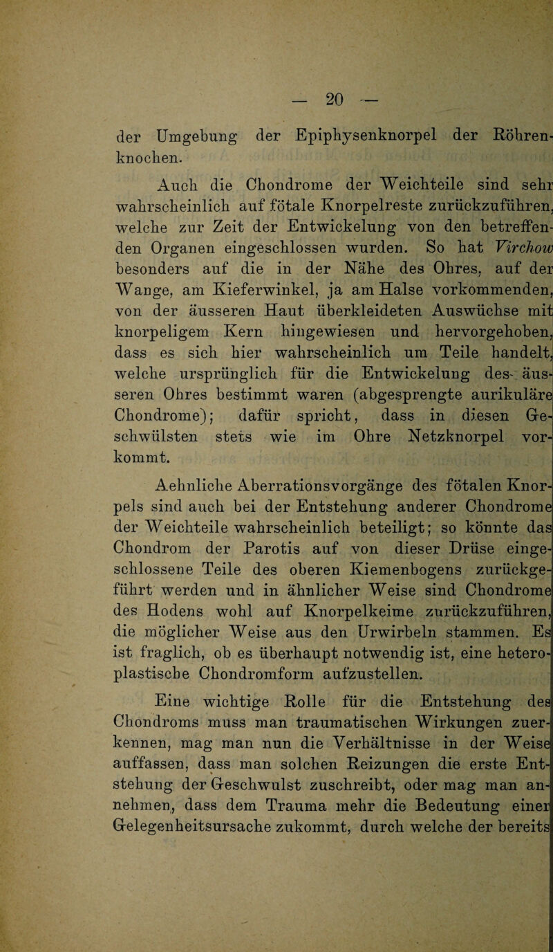 der Umgebung der Epiphysenknorpel der Röhren¬ knochen. Auch die Chondrome der Weichteile sind sehr wahrscheinlich auf fötale Knorpelreste zurückzuführen, welche zur Zeit der Entwickelung von den betreffen¬ den Organen eingeschlossen wurden. So hat Virchow besonders auf die in der Nähe des Ohres, auf der Wange, am Kieferwinkel, ja am Halse vorkommenden, von der äusseren Haut überkleideten Auswüchse mit knorpeligem Kern hingewiesen und hervorgehoben, dass es sich hier wahrscheinlich um Teile handelt, welche ursprünglich für die Entwickelung des- äus¬ seren Ohres bestimmt waren (abgesprengte aurikulärel Chondrome); dafür spricht, dass in diesen Ge¬ schwülsten stets wie im Ohre Netzknorpel vor¬ kommt. Aehnliche Aberrationsvorgänge des fötalen Knor¬ pels sind auch bei der Entstehung anderer Chondrome der Weichteile wahrscheinlich beteiligt; so könnte das Chondrom der Parotis auf von dieser Drüse einge¬ schlossene Teile des oberen Kiemenbogens zurückge¬ führt werden und in ähnlicher Weise sind Chondrome des Hodens wohl auf Knorpelkeime zurückzuführen, die möglicher Weise aus den Urwirbeln stammen. Es] ist fraglich, ob es überhaupt notwendig ist, eine hetero¬ plastische Chondromform aufzustellen. Eine wichtige Rolle für die Entstehung des Chondroms muss man traumatischen Wirkungen zuer¬ kennen, mag man nun die Verhältnisse in der Weise auffassen, dass man solchen Reizungen die erste Ent¬ stehung der Geschwulst zuschreibt, oder mag man an¬ nehmen, dass dem Trauma mehr die Bedeutung einer Gelegenheitsursache zukommt, durch welche der bereits