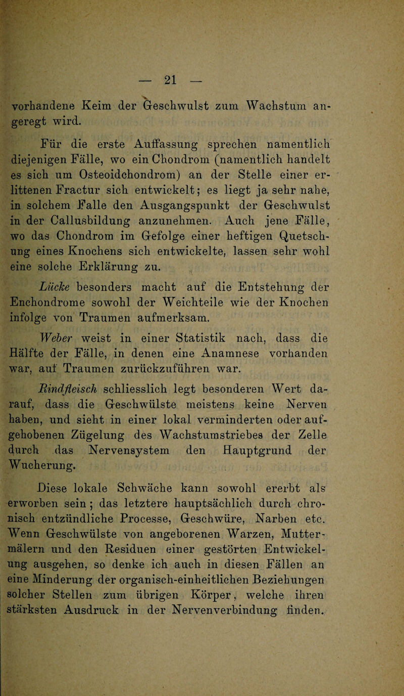 vorhandene Keim der Geschwulst zum Wachstum an¬ geregt wird. Für die erste Auffassung sprechen namentlich diejenigen Fälle, wo ein Chondrom (namentlich handelt es sich um Osteoidchondrom) an der Stelle einer er¬ littenen Fractur sich entwickelt; es liegt ja sehr nahe, in solchem Falle den Ausgangspunkt der Geschwulst in der Callusbildung anzunehmen. Auch jene Fälle, wo das Chondrom im Gefolge einer heftigen Quetsch¬ ung eines Knochens sich entwickelte, lassen sehr wohl eine solche Erklärung zu. Lücke besonders macht auf die Entstehung der Enchondrome sowohl der Weichteile wie der Knochen infolge von Traumen aufmerksam. Weber weist in einer Statistik nach, dass die Hälfte der Fälle, in denen eine Anamnese vorhanden war, auf Traumen zurückzuführen war. Rindfleisch schliesslich legt besonderen Wert da¬ rauf, dass die Geschwülste meistens keine Nerven haben, und sieht in einer lokal verminderten oder auf¬ gehobenen Zügelung des Wachstumstriebes der Zelle durch das Nervensystem den Hauptgrund der Wucherung. Diese lokale Schwäche kann sowohl ererbt als erworben sein ; das letztere hauptsächlich durch chro¬ nisch entzündliche Processe, Geschwüre, Narben etc. Wenn Geschwülste von angeborenen Warzen, Mutter- mälern und den Residuen einer gestörten Entwickel¬ ung ausgehen, so denke ich auch in diesen Fällen an eine Minderung der organisch-einheitlichen Beziehungen solcher Stellen zum übrigen Körper, welche ihren stärksten Ausdruck in der Nervenverbindung ünden.