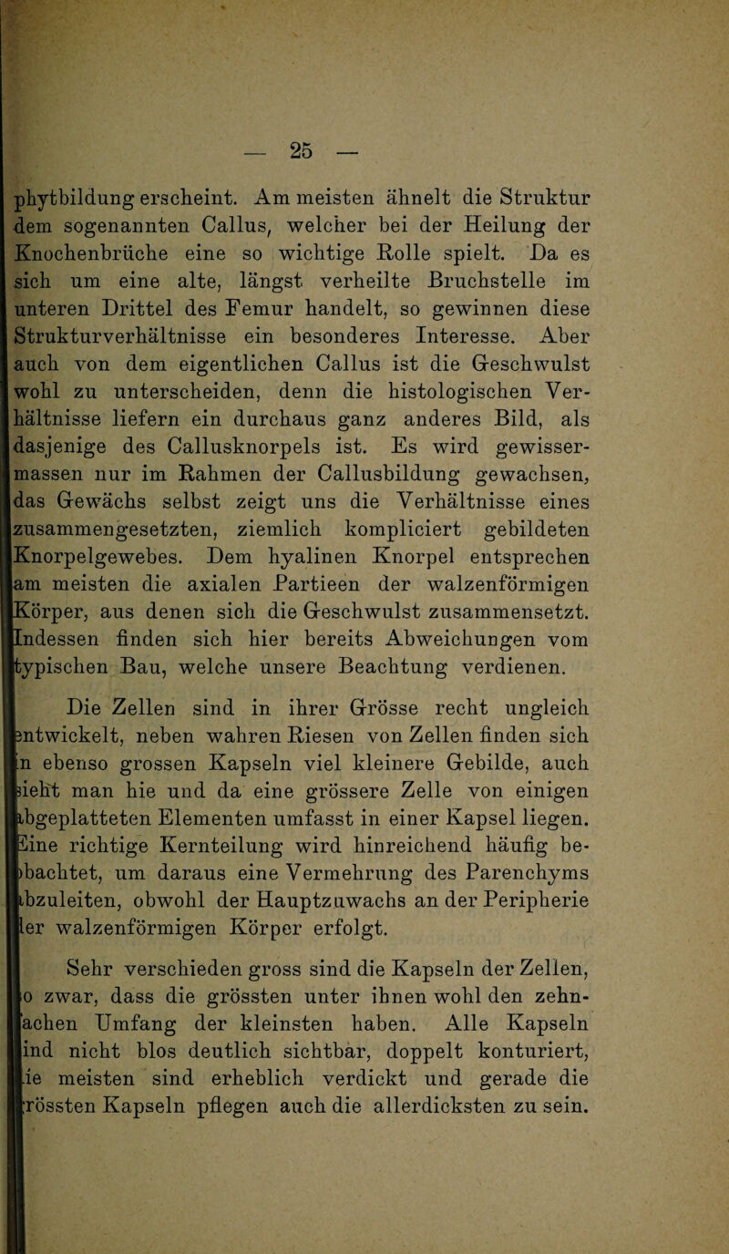 phytbildung erscheint. Am meisten ähnelt die Struktur dem sogenannten Callus, welcher bei der Heilung der Knochenbrüche eine so wichtige Rolle spielt. Ha es sich um eine alte, längst verheilte Bruchstelle im unteren Drittel des Femur handelt, so gewinnen diese Strukturverhältnisse ein besonderes Interesse. Aber auch von dem eigentlichen Callus ist die Geschwulst wohl zu unterscheiden, denn die histologischen Ver¬ hältnisse liefern ein durchaus ganz anderes Bild, als dasjenige des Callusknorpels ist. Es wird gewisser- massen nur im Rahmen der Callusbildung gewachsen, das Gewächs selbst zeigt uns die Verhältnisse eines zusammengesetzten, ziemlich kompliciert gebildeten Knorpelgewebes. Dem hyalinen Knorpel entsprechen am meisten die axialen Partieen der walzenförmigen Körper, aus denen sich die Geschwulst zusammensetzt. [Indessen finden sich hier bereits Abweichungen vom [typischen Bau, welche unsere Beachtung verdienen. Die Zellen sind in ihrer Grösse recht ungleich Entwickelt, neben wahren Riesen von Zellen finden sich in ebenso grossen Kapseln viel kleinere Gebilde, auch lieht man hie und da eine grössere Zelle von einigen abgeplatteten Elementen umfasst in einer Kapsel liegen. Eine richtige Kernteilung wird hinreichend häufig be¬ obachtet, um daraus eine Vermehrung des Parenchyms libzuleiten, obwohl der Hauptzuwachs an der Peripherie »er walzenförmigen Körper erfolgt. Sehr verschieden gross sind die Kapseln der Zellen, Io zwar, dass die grössten unter ihnen wohl den zehn¬ fachen Umfang der kleinsten haben. Alle Kapseln lind nicht blos deutlich sichtbar, doppelt konturiert, lie meisten sind erheblich verdickt und gerade die »rossten Kapseln pflegen auch die allerdicksten zu sein.