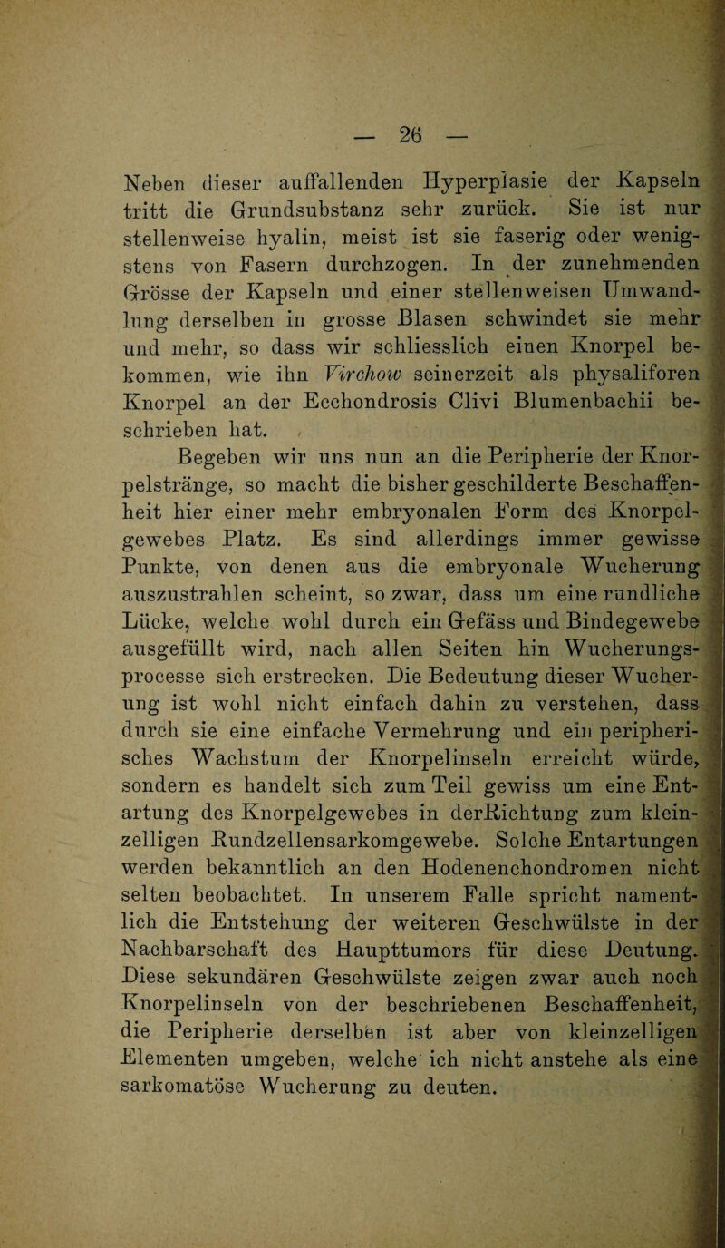 Neben dieser auffallenden Hyperplasie der Kapseln tritt die Grundsubstanz sehr zurück. Sie ist nur stellenweise hyalin, meist ist sie faserig oder wenig¬ stens von Fasern durchzogen. In der zunehmenden Grösse der Kapseln und einer stellenweisen Umwand¬ lung derselben in grosse Blasen schwindet sie mehr und mehr, so dass wir schliesslich einen Knorpel be¬ kommen, wie ihn Virchow seinerzeit als physaliforen Knorpel an der Ecchondrosis Clivi Blumenbaehii be¬ schrieben hat. Begeben wir uns nun an die Peripherie der Knor¬ pelstränge, so macht die bisher geschilderte Beschaffen¬ heit hier einer mehr embryonalen Form des Knorpel¬ gewebes Platz. Es sind allerdings immer gewisse Punkte, von denen aus die embryonale Wucherung • auszustrahlen scheint, so zwar, dass um eine rundliche Lücke, welche wohl durch ein Gefäss und Bindegewebe ausgefüllt wird, nach allen Seiten hin Wucherungs- processe sich erstrecken. Die Bedeutung dieser Wucher¬ ung ist wohl nicht einfach dahin zu verstehen, dass durch sie eine einfache Vermehrung und ein peripheri¬ sches Wachstum der Knorpelinseln erreicht würde, sondern es handelt sich zum Teil gewiss um eine Ent¬ artung des Knorpelgewebes in derRichtung zum klein¬ zeiligen Rundzellensarkomgewebe. Solche Entartungen werden bekanntlich an den Hodenenchondromen nicht selten beobachtet. In unserem Falle spricht nament¬ lich die Entstehung der weiteren Geschwülste in der Nachbarschaft des Haupttumors für diese Deutung. Diese sekundären Geschwülste zeigen zwar auch noch Knorpelinseln von der beschriebenen Beschaffenheit, die Peripherie derselben ist aber von kleinzelligen Elementen umgeben, welche ich nicht anstehe als eine sarkomatöse Wucherung zu deuten. ■