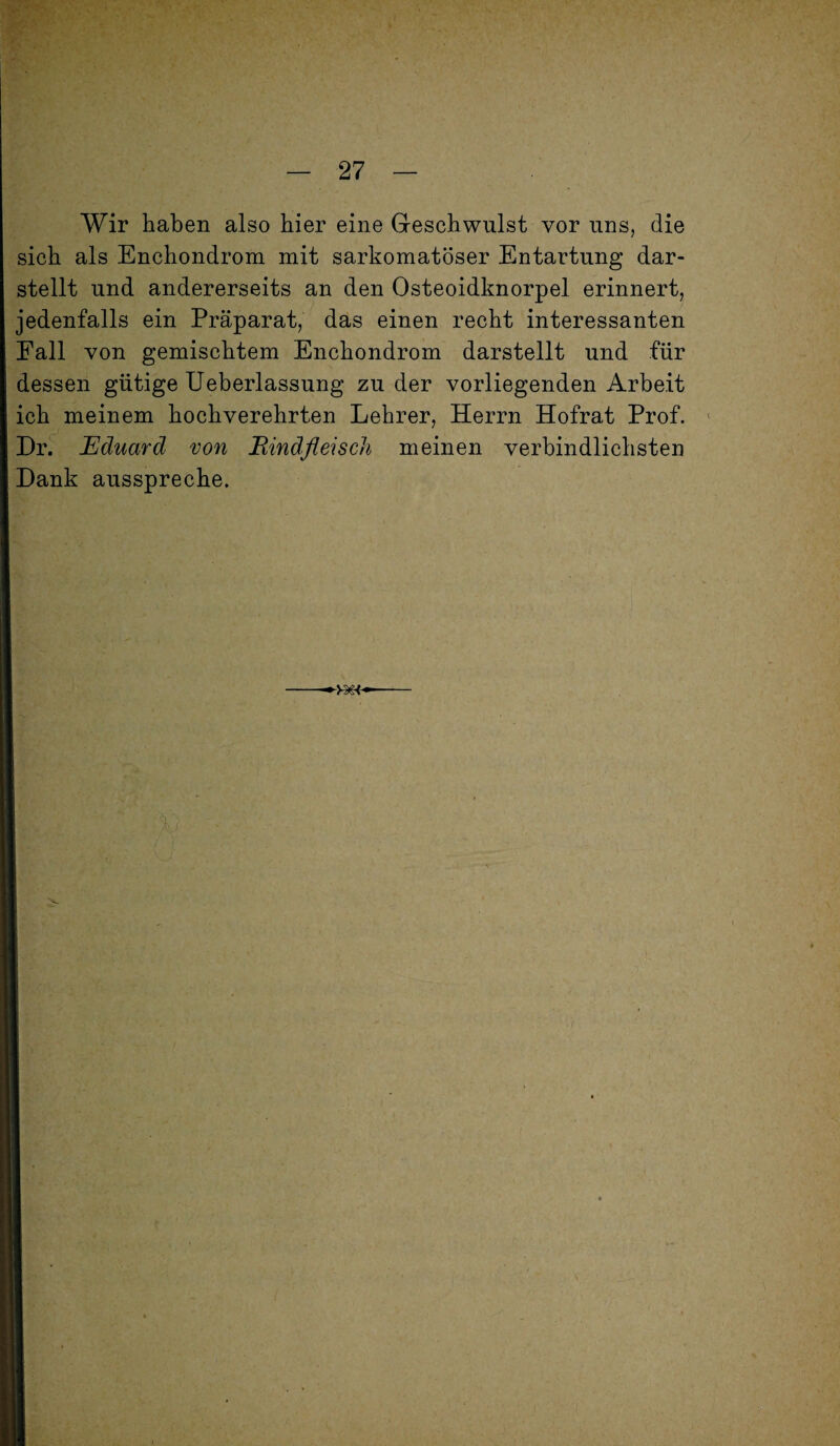 Wir haben also hier eine Geschwulst vor uns, die sich als Enchondrom mit sarkomatöser Entartung dar¬ stellt und andererseits an den Osteoidknorpel erinnert, jedenfalls ein Präparat, das einen recht interessanten Fall von gemischtem Enchondrom darstellt und für dessen gütige Ueberlassung zu der vorliegenden Arbeit ich meinem hochverehrten Lehrer, Herrn Hofrat Prof. Dr. Eduard von Bindfleisch meinen verbindlichsten Dank ausspreche.