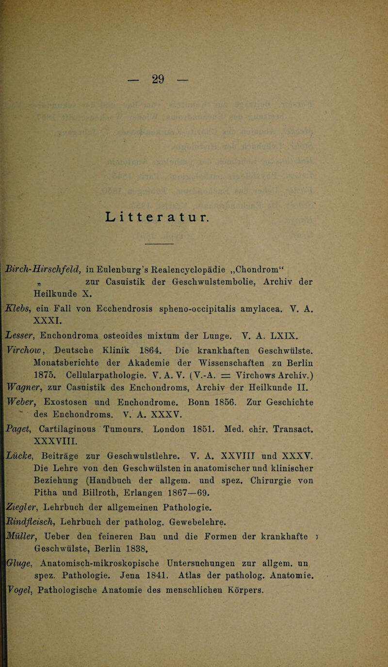 Litteratur. Bircli-Hirschfeld, in Eulenburg’s Realencyclopädie ,.Chondrom“ „ zur Casnistik der Geschwulstembolie, Archiv der Heilkunde X. Klebs, ein Fall von Ecchendrosis spheno-occipitalis amylacea. V. A. XXXI. Besser, Enchondroma osteoides mixtum der Lunge. V. A, LXIX. Virchoio, Deutsche Klinik 1864. Die krankhaften Geschwülste. Monatsberichte der Akademie der Wissenschaften zu Berlin 1875. Cellularpathologie. Y. A. Y. (V.-A. = Virchows Archiv.) Wagner, zur Casuistik des Enchondroms, Archiv der Heilkunde II. Weber, Exostosen und Enchondrome. Bonn 1856. Zur Geschichte des Enchondroms. V. A. XXXV. Paget, Cartilaginous Tumours. London 1851. Med. chir. Transact. XXXVIII. Lücke, Beiträge zur Geschwulstlehre. Y. A. XXVIII und XXXY. Die Lehre von den Geschwülsten in anatomischer und klinischer Beziehung (Handbuch der allgem. und spez. Chirurgie von Pitha und Billroth, Erlangen 1867—69. Ziegler, Lehrbuch der allgemeinen Pathologie. Bindfleisch, Lehrbuch der patholog. Gewebelehre. Müller, Ueber den feineren Bau und die Formen der krankhafte 3 Geschwülste, Berlin 1888, Ginge, Anatomisch-mikroskopische Untersuchungen zur allgem. un spez. Pathologie. Jena 1841. Atlas der patholog. Anatomie. Vogel, Pathologische Anatomie des menschlichen Körpers.