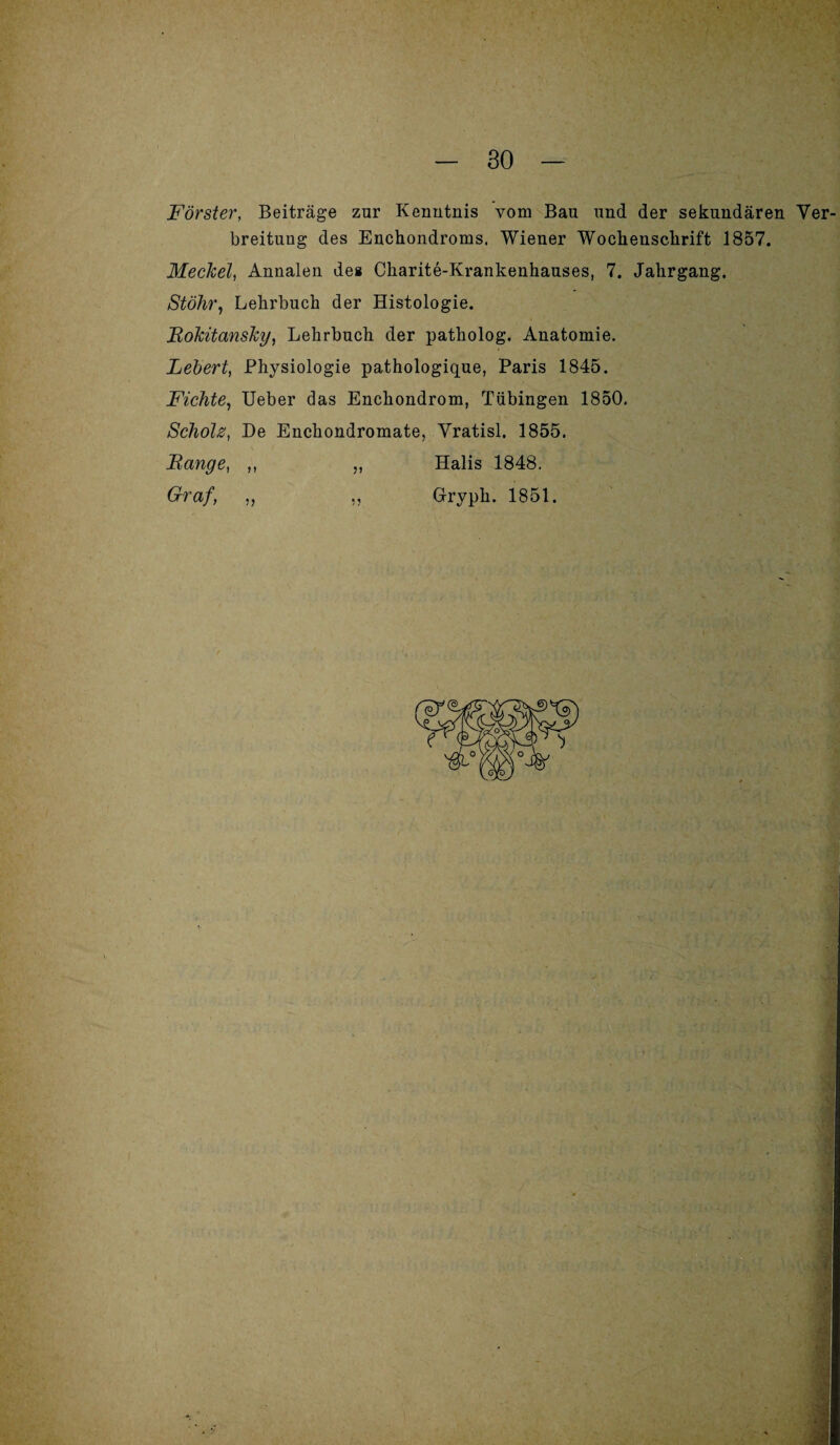 Förster, Beiträge zur Kenntnis vom Bau und der sekundären Ver breituug des Enchondroms. Wiener Wochenschrift 1857. Meckel, Annalen des Charite-Krankenhauses, 7. Jahrgang. Stöhr, Lehrbuch der Histologie. Rokitansky, Lehrbuch der patholog. Anatomie. Lebert, Physiologie pathologique, Paris 1845. Fichte, Ueber das Enchondrom, Tübingen 1850. Scholz, De Enchondromate, Yratisl. 1855. Range, ,, ,, Halis 1848. Graf, ,, „ Glryph. 1851.