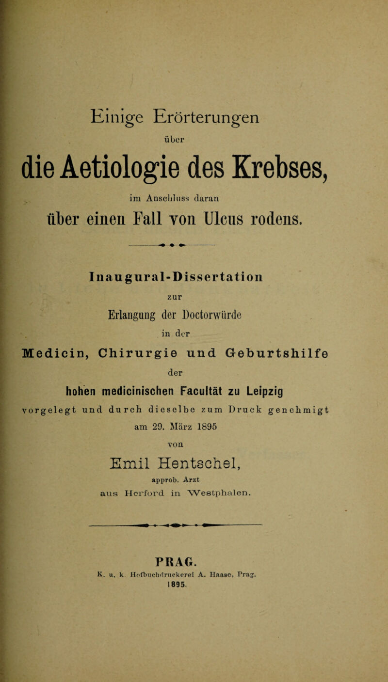 Einige Erörterungen über die Aetiologie des Krebses, im Anschluss daran über einen Fall von Ulcns rodens. Iii au g ural-Dissertation zur Erlangung der Doctorwürde in der Medicin, Chirurgie und Geburtshilfe der hohen medicinischen Facultät zu Leipzig i vorgelegt und durch dieselbe zum Druck genehmigt am 29. März 1895 von Emil Hentschel, approb. Arzt aus Herford in Westphalen. PRAG. K. u. k Hofbuchdruokerei A. Haase, Prag.