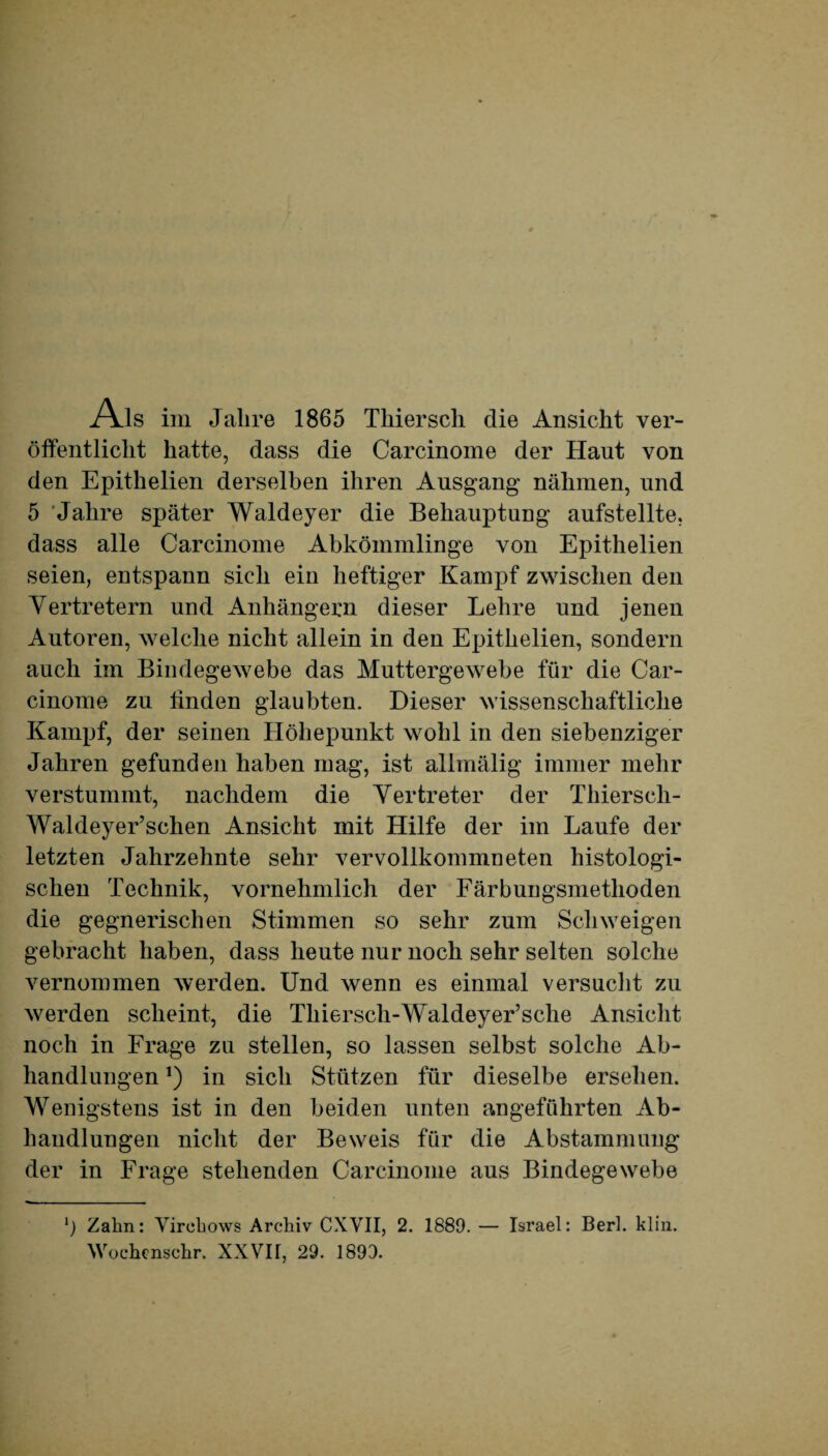 Als im Jahre 1865 Tliiersch die Ansicht ver¬ öffentlicht hatte, dass die Carcinome der Haut von den Epithelien derselben ihren Ausgang nähmen, und 5 'Jahre später Waldeyer die Behauptung aufstellte, dass alle Carcinome Abkömmlinge von Epithelien seien, entspann sich ein heftiger Kampf zwischen den Vertretern und Anhängern dieser Lehre und jenen Autoren, welche nicht allein in den Epithelien, sondern auch im Bindegewebe das Muttergewebe für die Car¬ cinome zu linden glaubten. Dieser wissenschaftliche Kampf, der seinen Höhepunkt wohl in den siebenziger Jahren gefunden haben mag, ist allmälig immer mehr verstummt, nachdem die Vertreter der Thiersch- Waldeyer’schen Ansicht mit Hilfe der im Laufe der letzten Jahrzehnte sehr vervollkommneten histologi¬ schen Technik, vornehmlich der Färbungsmethoden die gegnerischen Stimmen so sehr zum Schweigen gebracht haben, dass heute nur noch sehr selten solche vernommen werden. Und wenn es einmal versucht zu werden scheint, die Thiersch-Waldeyer’sche Ansicht noch in Frage zu stellen, so lassen selbst solche Ab¬ handlungen ,) in sich Stützen für dieselbe ersehen. Wenigstens ist in den beiden unten angeführten Ab¬ handlungen nicht der Beweis für die Abstammung der in Frage stehenden Carcinome aus Bindegewebe l) Zahn: Virchows Archiv CXVII, 2. 1889. — Israel: Berl. klin.