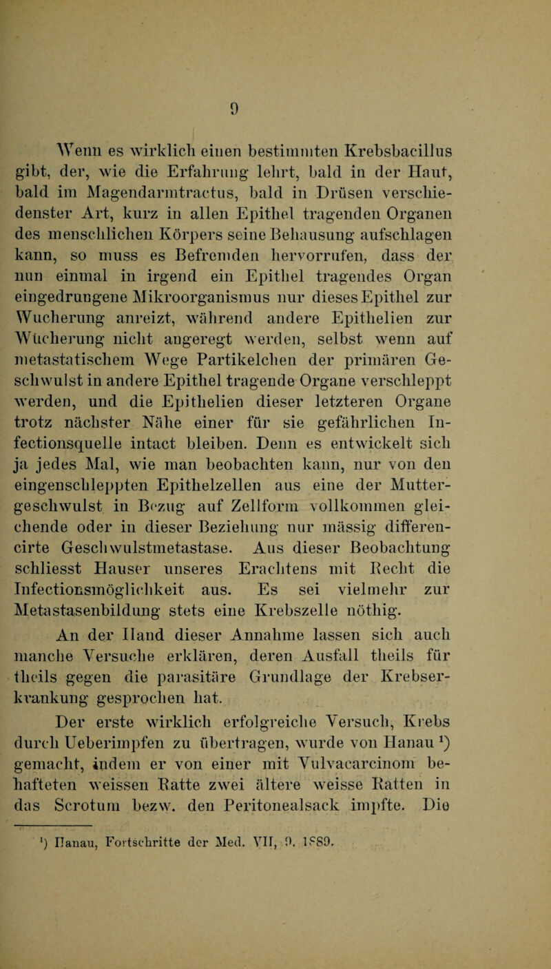 Wenn es wirklich einen bestimmten Krebsbacillus gibt, der, wie die Erfahrung lehrt, bald in der Haut, bald im Magendarmtraetus, bald in Drüsen verschie¬ denster Art, kurz in allen Epithel tragenden Organen des menschlichen Körpers seine Behausung aufschlagen kann, so muss es Befremden hervorrufen, dass der nun einmal in irgend ein Epithel tragendes Organ eingedrungene Mikroorganismus nur dieses Epithel zur Wucherung anreizt, während andere Epithelien zur Wucherung nicht angeregt werden, selbst wenn auf metastatischem Wege Partikelchen der primären Ge¬ schwulst in andere Epithel tragende Organe verschleppt werden, und die Epithelien dieser letzteren Organe trotz nächster Nähe einer für sie gefährlichen In- fectionsquelle intact bleiben. Denn es entwickelt sich ja jedes Mal, wie man beobachten kann, nur von den eingenschleppten Epithelzellen aus eine der Mutter¬ geschwulst in Bezug auf Zellform vollkommen glei¬ chende oder in dieser Beziehung nur mässig differen- cirte Geschwulstmetastase. Aus dieser Beobachtung schliesst Hauser unseres Erachtens mit Recht die Infectionsmöglichkeit aus. Es sei vielmehr zur Metastasenbiidung stets eine Krebszelle nöthig. An der Hand dieser Annahme lassen sich auch manche Versuche erklären, deren Ausfall tlieils für tlieils gegen die parasitäre Grundlage der Krebser¬ krankung gesprochen hat. Der erste wirklich erfolgreiche Versuch, Krebs durch Ueberimpfen zu übertragen, wurde von Hanau *) gemacht, indem er von einer mit Vulvaearcinom be¬ hafteten weissen Ratte zwei ältere weisse Ratten in das Scrotum bezw. den Peritonealsack impfte. Die ') Hanau, Fortschritte der Med. VII, 0. l.cS9.