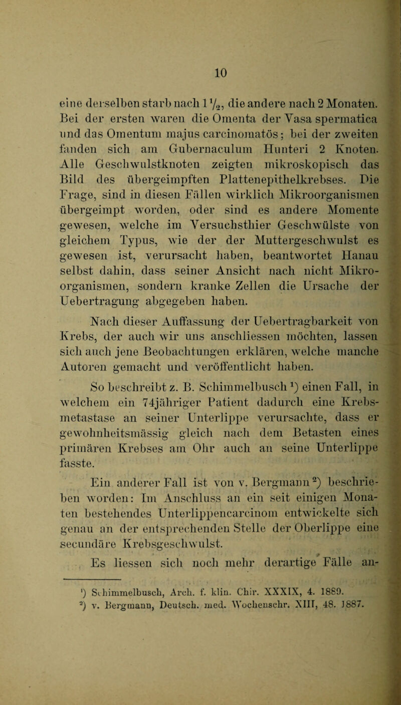 eine derselben starb nach 1 y2, die andere nach 2 Monaten. Bei der ersten waren die Omenta der Vasa spermatica und das Omentum majus carcinomatös; bei der zweiten fanden sich am Gubernaculum Hunteri 2 Knoten. Alle Geschwulstknoten zeigten mikroskopisch das Bild des übergeimpften Plattenepithelkrebses. Die Frage, sind in diesen Fällen wirklich Mikroorganismen übergeimpt worden, oder sind es andere Momente gewesen, welche im Yersuchsthier Geschwülste von gleichem Typus, wie der der Muttergeschwulst es gewesen ist, verursacht haben, beantwortet Hanau selbst dahin, dass seiner Ansicht nach nicht Mikro¬ organismen, sondern kranke Zellen die Ursache der Uebertragung abgegeben haben. Nach dieser Auffassung der Uebertragbarkeit von Krebs, der auch wir uns anschliessen möchten, lassen sich auch jene Beobachtungen erklären, welche manche Autoren gemacht und veröffentlicht haben. So beschreibt z. B. Schimmelbuscheinen Fall, in welchem ein 74jähriger Patient dadurch eine Krebs¬ metastase an seiner Unterlippe verursachte, dass er gewohnlieitsmässig gleich nach dem Betasten eines primären Krebses am Ohr auch an seine Unterlippe fasste. Ein anderer Fall ist von v. Bergmann* 2) beschrie¬ ben worden: Im Anschluss an ein seit einigen Mona¬ ten bestehendes Unterlippencarcinom entwickelte sich genau an der entsprechenden Stelle der Oberlippe eine secundäre Krebsgeschwulst. Es Hessen sich noch mehr derartige Fälle an- ') Sihimmelbusch, Aroh. f. klin. Ckir. XXXIX, 4. 1889. 2) v. Bergmann, Deutsch, ined. Wochensehr. XIH, 48. 1887.