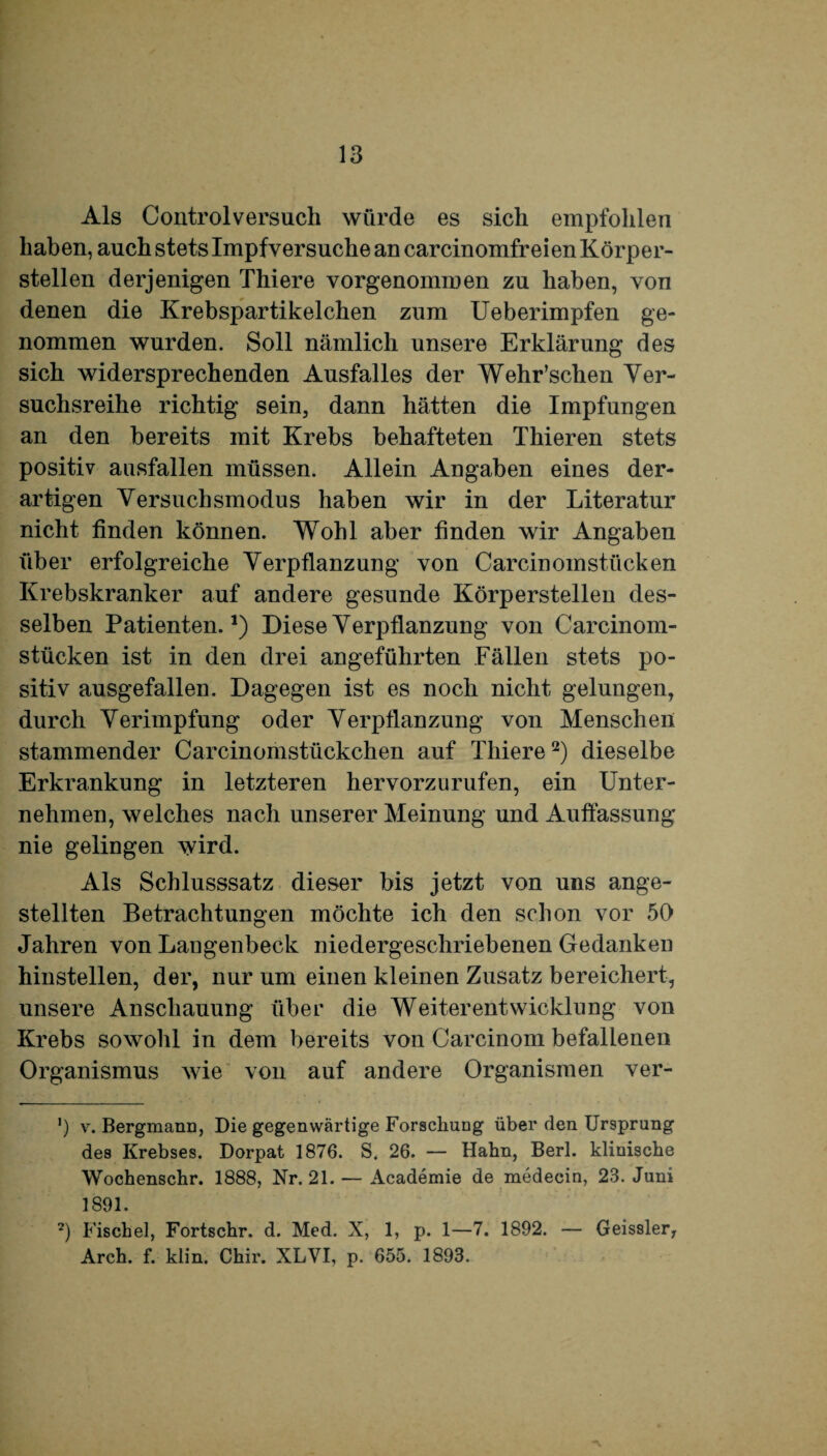 Als Control versuch würde es sich empfohlen haben, auch stets Impfversuche an carcinomfreien Körper¬ stellen derjenigen Thiere vorgenommen zu haben, von denen die Krebspartikelchen zum Ueberimpfen ge¬ nommen wurden. Soll nämlich unsere Erklärung des sich widersprechenden Ausfalles der Wehr’schen Ver¬ suchsreihe richtig sein, dann hätten die Impfungen an den bereits mit Krebs behafteten Thieren stets positiv aasfallen müssen. Allein Angaben eines der¬ artigen Versuchsmodus haben wir in der Literatur nicht finden können. Wohl aber finden wir Angaben über erfolgreiche Verpflanzung von Carcinomstücken Krebskranker auf andere gesunde Körperstelleu des¬ selben Patienten.1) Diese Verpflanzung von Carcinom¬ stücken ist in den drei angeführten Fällen stets po¬ sitiv ausgefallen. Dagegen ist es noch nicht gelungen, durch Verimpfung oder Verpflanzung von Menschen stammender Carcinomstückchen auf Tliiere2) dieselbe Erkrankung in letzteren hervorzurufen, ein Unter¬ nehmen, welches nach unserer Meinung und Auffassung nie gelingen wird. Als Schlusssatz dieser bis jetzt von uns ange- stellten Betrachtungen möchte ich den schon vor 50 Jahren von Langenbeck niedergeschriebenen Gedanken hinstellen, der, nur um einen kleinen Zusatz bereichert, unsere Anschauung über die Weiterentwicklung von Krebs sowohl in dem bereits von Carcinom befallenen Organismus wie von auf andere Organismen ver- ') v. Bergmann, Die gegenwärtige Forschung über den Ursprung des Krebses. Dorpat 1876. S. 26. — Hahn, Berl. klinische Wochenschr. 1888, Nr. 21. — Academie de medecin, 23. Juni 1891. 2) Fischei, Fortschr. d. Med. X, 1, p. 1—7. 1892. — Geissler, Arch. f. klin. Chir. XLVI, p. 655. 1893.