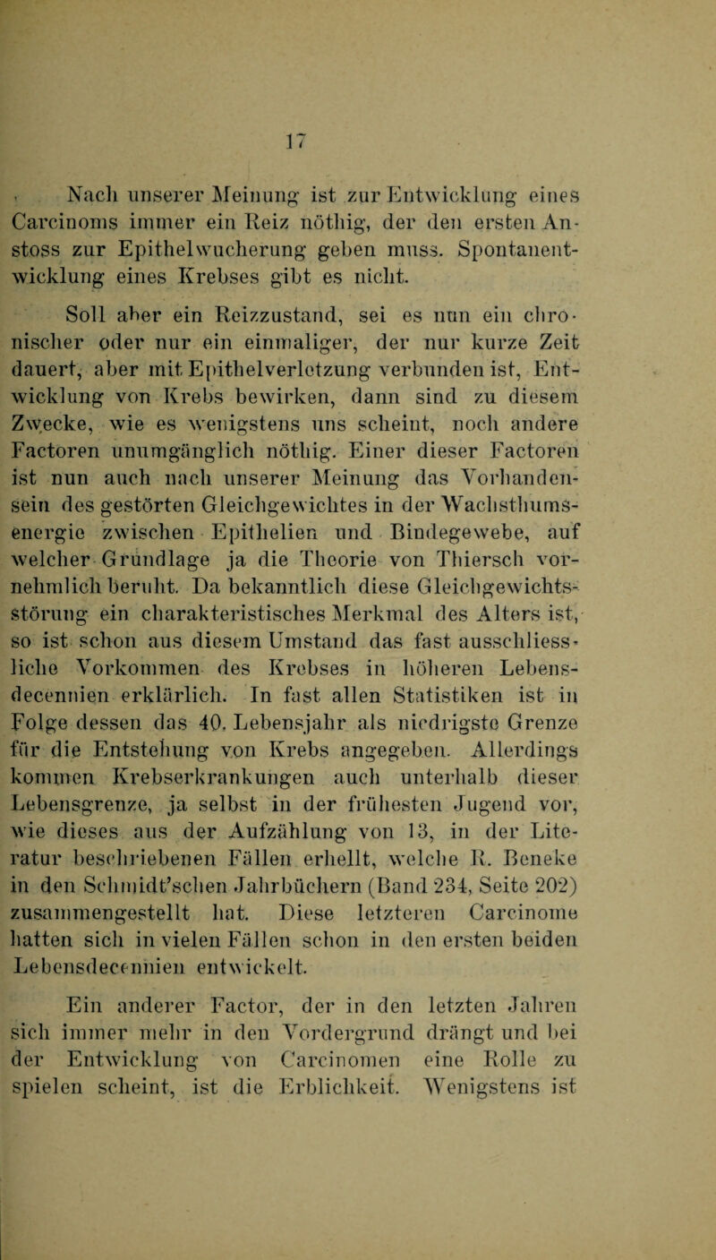 Nach unserer Meinung ist zur Entwicklung eines Carcinoius immer ein Reiz nöthig, der den ersten An- stoss zur Epithel Wucherung gehen muss. Spontanent¬ wicklung eines Krebses gibt es nicht. Soll aber ein Reizzustand, sei es nun ein chro¬ nischer oder nur ein einmaliger, der nur kurze Zeit dauert, aber mit Epithelverletzung verbunden ist, Ent¬ wicklung von Krebs bewirken, dann sind zu diesem Zwecke, wie es wenigstens uns scheint, noch andere Factoren unumgänglich nöthig. Einer dieser Factoren ist nun auch nach unserer Meinung das Vorhanden¬ sein des gestörten Gleichgewichtes in der Wachsthums¬ energie zwischen Epitlielien und Bindegewebe, auf welcher Grundlage ja die Theorie von Thiersch vor¬ nehmlichberuht. Da bekanntlich diese Gleichgewichts¬ störung ein charakteristisches Merkmal des Alters ist, so ist schon aus diesem Umstand das fast ausschliess¬ liche Vorkommen des Krebses in höheren Lebens- decennien erklärlich. In fast allen Statistiken ist in Folge dessen das 40. Lebensjahr als niedrigste Grenze für die Entstehung von Krebs angegeben. Allerdings kommen Krebserkrankungen auch unterhalb dieser Lebensgrenze, ja selbst in der frühesten Jugend vor, wie dieses aus der Aufzählung von 13, in der Lite¬ ratur beschriebenen Fällen erhellt, welche R. Beneke in den Schmidt’schen Jahrbüchern (Band 234, Seite 202) zusammengestellt hat. Diese letzteren Carcinoine hatten sich in vielen Fällen schon in den ersten beiden Lebensdecennien entwickelt. Ein anderer Factor, der in den letzten Jahren sich immer mehr in den Vordergrund drängt und bei der Entwicklung von Carcinomen eine Rolle zu spielen scheint, ist die Erblichkeit. Wenigstens ist