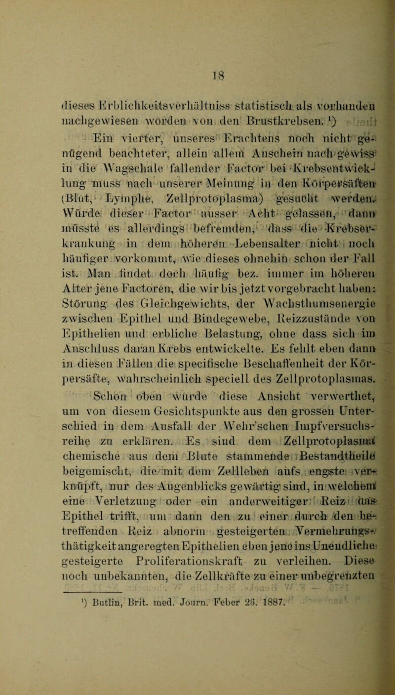 dieses Erblichkeitsverhältniss statistisch als vorhanden nachgewiesen worden von den Brustkrebsen. l) Ein vierter, unseres Erachtens noch nicht ge* nügend beachteter, allein allein Anschein nach gewiss in die Wagschäle fallender Factor bei Krebsentwick- r r. - . lung muss nach unserer Meinung in den Körpersäffcen (Blut, Lymphe, Zellprotoplasma) gesucht werden. Würde dieser Factor ausser Acht gelassen, dann » >( * ,r f tt f. müsste es allerdings befremden, dass die Krebser- krankuhg in dem höheren Lebensalter nicht noch häufiger vorkommt, wie dieses ohnehin schon der Fall ist. Man findet doch häufig bez. immer im höheren Alter jene Factoren, die wir bis jetzt vorgebracht haben: Störung des Gleichgewichts, der Wachsthumsenergie zwischen Epithel und Bindegewebe, Reizzustände von Epithelien und erbliche Belastung, ohne dass sich im Anschluss daran Krebs entwickelte. Es fehlt eben dann in diesen Fällen die specifische Beschaffenheit der Kör¬ persäfte, wahrscheinlich speciell des Zellprotoplasmas. Schon oben wurde diese Ansicht verwerthet, um von diesem Gesichtspunkte aus den grossen Unter¬ schied in dem Ausfall der Wehr’schen Impfversuchs¬ reihe zu erklären. Es sind dem Zellprotoplasmat chemische aus dem Blute stammende Bestandtlieile beigemischt, die mit dem Zellleben aufs engste vfh> knüpft, nur des Augenblicks gewärtig sind, in welchem eine Verletzung oder ein anderweitiger Reiz das Epithel trifft, um dann den zu einer durch den be¬ treffenden Reiz abnorm gesteigerten Vermehrungs- thätigkeit angeregten Epithelien eben jene ins Unendliche gesteigerte Proliferationskraft zu verleihen. Diese noch unbekannten, die Zellkräfte zu einer unbegrenzten ') Butlin, Brit. med. Joarn. Feber 2G. 1887.