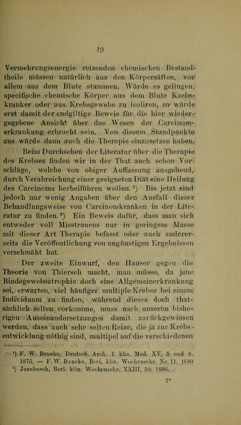 Vermehrungsenergie reizenden chemischen Bestand- tlieile müssen natürlich aus den Körpersäften, vor allein aus dem Blute stammen. Würde es gelingen, specifische chemische Körper aus dem Blute Krebs¬ kranker oder aus Krebsgewebe zu isoliren, so würde erst damit der endgültige Beweis für die hier wieder¬ gegebene Ansicht über das Wesen der Carcinom- erkrankimg erbracht sein. Von diesem Standpunkte aus würde dann auch die Therapie einzusetzen haben. Beim Durchsehen der Literatur über die Therapie des Krebses finden wir in der That auch schon Vor¬ schläge, welche von obiger Auffassung ausgehend, durch Verabreichung einer geeigneten Diät eine Heilung des Carcinoms herbeiführen wollen.*) Bis jetzt sind jedoch nur wenig Angaben über den Ausfall dieser Behandlungsweise von Carcinomkranken in der Lite¬ ratur zu finden. “) Ein Beweis dafür, dass man sich entweder voll Misstrauens nur in geringem Masse mit dieser Art Therapie befasst oder auch anderer¬ seits die Veröffentlichung von ungünstigen Ergebnissen verschmäht hat. • * •* ' ■ ' - • • - «- ' * * ' f •.. . •: < - ~-b * 1 iv Der zweite Einwurf, den Hauser gegen die Theorie von Thierseh macht, man müsse, da jene Bindegewebsatrophie doch eine Allgemeinerkrankung sei, erwarten, viel häufiger multiple Krebse bei einem Individuum zu finden, während dieses doch that¬ sächlich selten vorkonime, muss nach unseren bishe¬ rigen Auseinandersetzungen damit zurückgewiesen werden^ dass auch sehr selten Reize, die ja zur Krebs¬ entwicklung nötliig sind, multipel auf die verschiedenen —^- 5 . '} F. W. Beueke, Deutsch. Arch. f. klin. Med. XV, 5 und 6. 1875. — F. W. Beueke, Beil. klin. Wochenschr. Kr. 11. 1880 2) Jacubasch, Berl. klin. Wochenschr. XXIII, 50. 1880. 2*