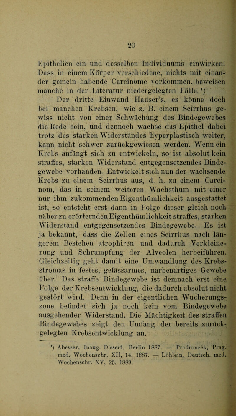 Epithelien ein und desselben Individuums einwirken. Dass in einem Körper verschiedene, nichts mit einan¬ der gemein habende Carcinome Vorkommen, beweisen manche in der Literatur niedergelegten Fälle. ’) Der dritte Einwand HauseEs, es könne docli bei manchen Krebsen, wie z. B. einem Scirrhus ge¬ wiss nicht von einer Schwächung des Bindegewebes die Rede sein, und dennoch wachse das Epithel dabei trotz des starken Widerstandes hyperplastisch weiter, kann nicht schwer zurückgewiesen werden. Wenn ein Krebs anfängt sich zu entwickeln, so ist absolut kein straffes, starken Widerstand entgegensetzendes Binde¬ gewebe vorhanden. Entwickelt sich nun der wachsende Krebs zu einem Scirrhus aus, d. h. zu einem Carci- nom, das in seinem weiteren Wachsthum mit einer nur ihm zukommenden Eigenthümlichkeit ausgestattet ist, so entsteht erst dann in Folge dieser gleich noch näher zu erörternden Eigenthümlichkeit straffes, starken Widerstand entgegensetzendes Bindegewebe. Es ist ja bekannt, dass die Zellen eines Scirrhus nach län¬ gerem Bestehen atrophiren und dadurch Verkleine¬ rung und Schrumpfung der Alveolen herbeiführen. Gleichzeitig geht damit eine Umwandlung des Krebs¬ stromas in festes, gefässarmes, narbenartiges Gewebe über. Das straffe Bindegewebe ist demnach erst eine Folge der Krebsentwicklung, die dadurch absolut nicht gestört wird. Denn in der eigentlichen Wucherungs¬ zone befindet sich ja noch kein vom Bindegewebe ausgehender Widerstand. Die Mächtigkeit des straffen Bindegewebes zeigt den Umfang der bereits zurück¬ gelegten Krebsentwicklung an. ') Abesser, Inaug. Dissert. Berlin 1887. — Prodronzek, Prng. med. Wochenschr. XII, 14. 1887. — Löhlein, Deutsch, med. Wochenschr. XV, 25. 1880.