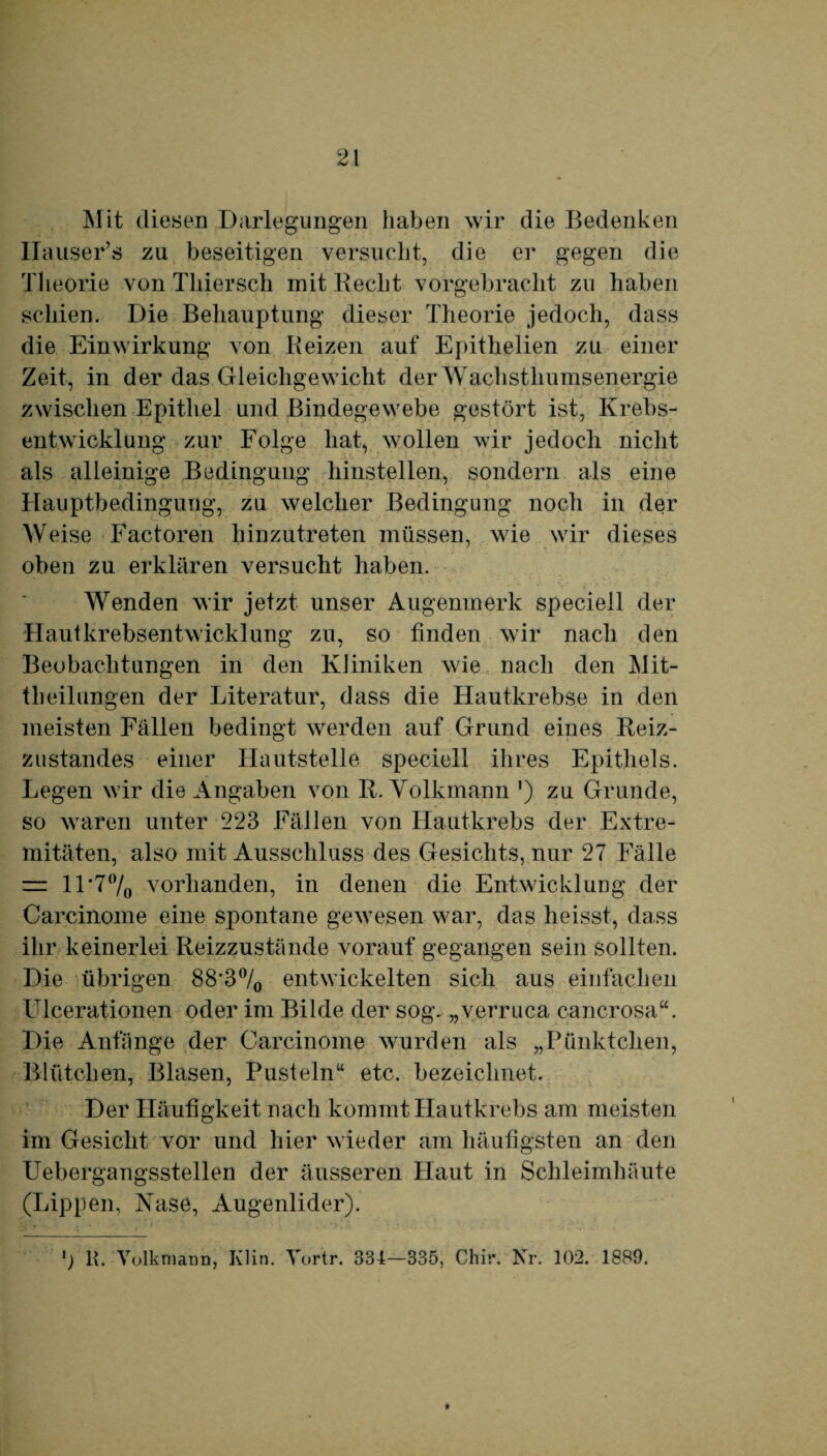 Mit diesen Darlegungen haben wir die Bedenken Ilauser’s zu beseitigen versucht, die er gegen die Theorie von Thiersch mit liecht vorgebracht zu haben schien. Die Behauptung dieser Theorie jedoch, dass die Einwirkung von Beizen auf Epithelien zu einer Zeit, in der das Gleichgewicht der Wachsthumsenergie zwischen Epithel und Bindegewebe gestört ist, Krebs¬ entwicklung zur Folge hat, wollen wir jedoch nicht als alleinige Bedingung hinstellen, sondern als eine Hauptbedingung, zu welcher Bedingung noch in der Weise Factoren hinzutreten müssen, wie wir dieses oben zu erklären versucht haben. Wenden wir jetzt unser Augenmerk speciell der Hautkrebsentwicklung zu, so finden wir nach den Beobachtungen in den Kliniken wie nach den Mit¬ theilungen der Literatur, dass die Hautkrebse in den meisten Fällen bedingt werden auf Grund eines Reiz¬ zustandes einer Hautstelle speciell ihres Epithels. Legen wir die Angaben von R. Volkmann *) zu Grunde, so waren unter 223 Fällen von Hautkrebs der Extre¬ mitäten, also mit Ausschluss des Gesichts, nur 27 Fälle = ll*70/0 vorhanden, in denen die Entwicklung der Carcinome eine spontane gewesen war, das heisst, dass ihr keinerlei Reizzustände vorauf gegangen sein sollten. Die übrigen 88'3°/0 entwickelten sich aus einfachen Ulcerationen oder im Bilde der sog. „verruca cancrosa“. Die Anfänge der Carcinome wurden als „Pünktchen, Blütchen, Blasen, Pusteln“ etc. bezeichnet. Der Häufigkeit nach kommt Hautkrebs am meisten im Gesicht vor und hier wieder am häufigsten an den Uebergangsstellen der äusseren Haut in Schleimhäute (Lippen, Nase, Augenlider). ö R. Volk mann, Klin. Yortr. 334-335, Chir. Nr. 102. 1889.