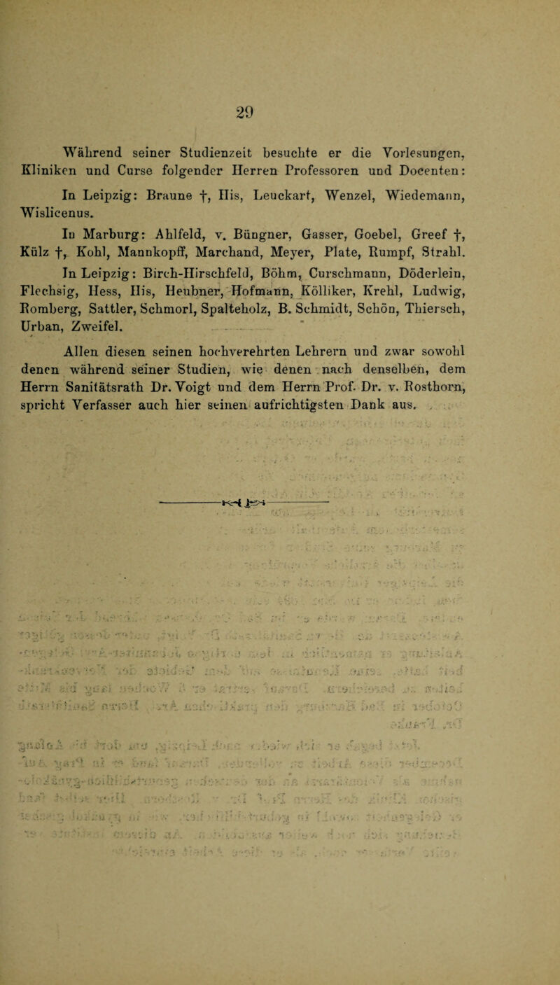 Während seiner Studienzeit besuchte er die Vorlesungen, Kliniken und Curse folgender Herren Professoren und Docenten: In Leipzig: Braune f, His, Leuckart, Wenzel, Wiedemaim, Wi slicenus. In Marburg: Ahlfeld, v. Büngner, Gasser, Goebel, Greef f, Külz f, Kohl, Mannkopff, Marchand, Meyer, Plate, Rumpf, Strahl. In Leipzig: Birch-Hirschfehl, Böhm, Curschmann, Döderlein, Flechsig, Hess, His, Heubner, Hofmann, Kölliker, Krehl, Ludwig, Romberg, Sattler, Schmorl, Spalteholz, B. Schmidt, Schön, Thiersch, Urban, Zweifel. . - - Allen diesen seinen hochverehrten Lehrern und zwar sowohl denen während seiner Studien, wie denen nach denselben, dem Herrn Sanitätsrath Dr. Voigt und dem Herrn Prof- Dr. v. Rosthorn, spricht Verfasser auch hier seinen aufrichtigsten Hank aus.