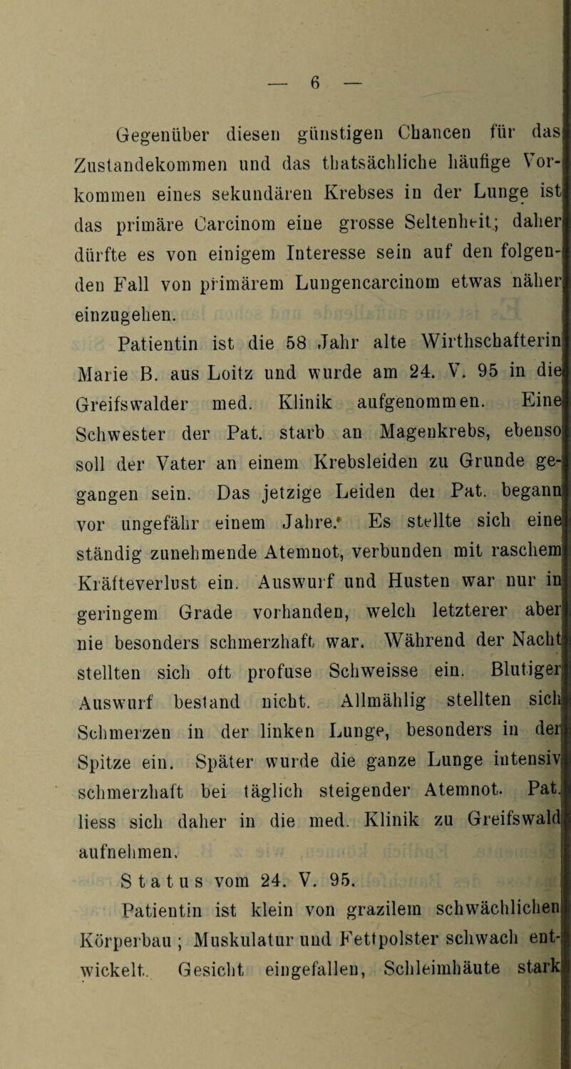Gegenüber diesen günstigen Chancen für das Zustandekommen und das thatsächliche häufige Vor¬ kommen eines sekundären Krebses in der Lunge ist das primäre Carcinom eine grosse Seltenheit; daher dürfte es von einigem Interesse sein auf den folgen¬ den Fall von primärem Lungencarcinom etwas näher einzugehen. Patientin ist die 58 Jahr alte Wirthschafterin Marie B. aus Loitz und wurde am 24. V. 95 in die Greifs walder med. Klinik aufgenommen. Eine Schwester der Pat. starb an Magenkrebs, ebenso soll der Vater an einem Krebsleiden zu Grunde ge¬ gangen sein. Das jetzige Leiden dei Pat. begann vor ungefähr einem Jahre.* Es stellte sich eine; ständig zunehmende Atemnot, verbunden mit raschem: Kräfteverlust ein. Auswurf und Husten war nur in geringem Grade vorhanden, welch letzterer aber nie besonders schmerzhaft war. Während der Nacht! stellten sich oft profuse Schweisse ein. Blutiger Auswurf bestand nicht. Allmählig stellten sich Schmerzen in der linken Lunge, besonders in der! Spitze ein. Später wurde die ganze Lunge intensiv! schmerzhaft bei täglich steigender Atemnot. Pat, Hess sich daher in die med. Klinik zu Greifswald aufnehmen, Status vom 24. V. 95. Patientin ist klein von grazilem schwächlichen Körperbau ; Muskulatur und Fettpolster schwach ent-! wickelt. Gesicht eingefallen, Schleimhäute stark