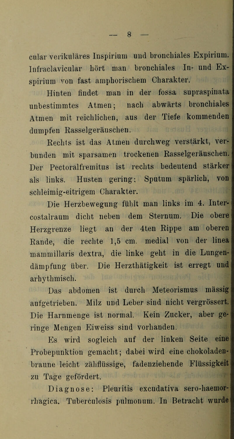 cular verikuläres Inspirium und bronchiales Expirium. Infraclavicular hört man bronchiales In- und Ex- spirium von fast amphorischem Charakter. Hinten findet man in der fossa supraspinata unbestimmtes Atmen; nach abwärts bronchiales Atmen mit reichlichen, aus der Tiefe kommenden dumpfen Rasselgeräuschen. Rechts ist das Atmen durchweg verstärkt, ver¬ bunden mit sparsamen trockenen Rasselgeräuschen. Der Pectoralfremitus ist rechts bedeutend stärker als links. Husten gering; Sputum spärlich, von schleimig-eitrigem Charakter. Die Herzbewegung fühlt man links im 4. Inter- costalraum dicht neben dem Sternum. Die obere Herzgrenze liegt an der 4ten Rippe am oberen Rande, die rechte 1,5 cm. medial von der linea mammillaris dextra, die linke geht in die Lungen¬ dämpfung über. Die Herzthätigkeit ist erregt und arhythmisch. Das abdomen ist durch Meteorismus massig aufgetrieben. Milz und Leber sind nicht vergrössert. Die Harnmenge ist normal. Kein Zucker, aber ge¬ ringe Mengen Eiweiss sind vorhanden. Es wird sogleich auf der linken Seite eine Probepunktion gemacht; dabei wird eine chokoladen- braune leicht zähflüssige, fadenziehende Flüssigkeit zu Tage gefördert. Diagnose: Pleuritis excudativa sero-haemor- rhagica. Tuberculosis pulmonum. In Betracht wurde