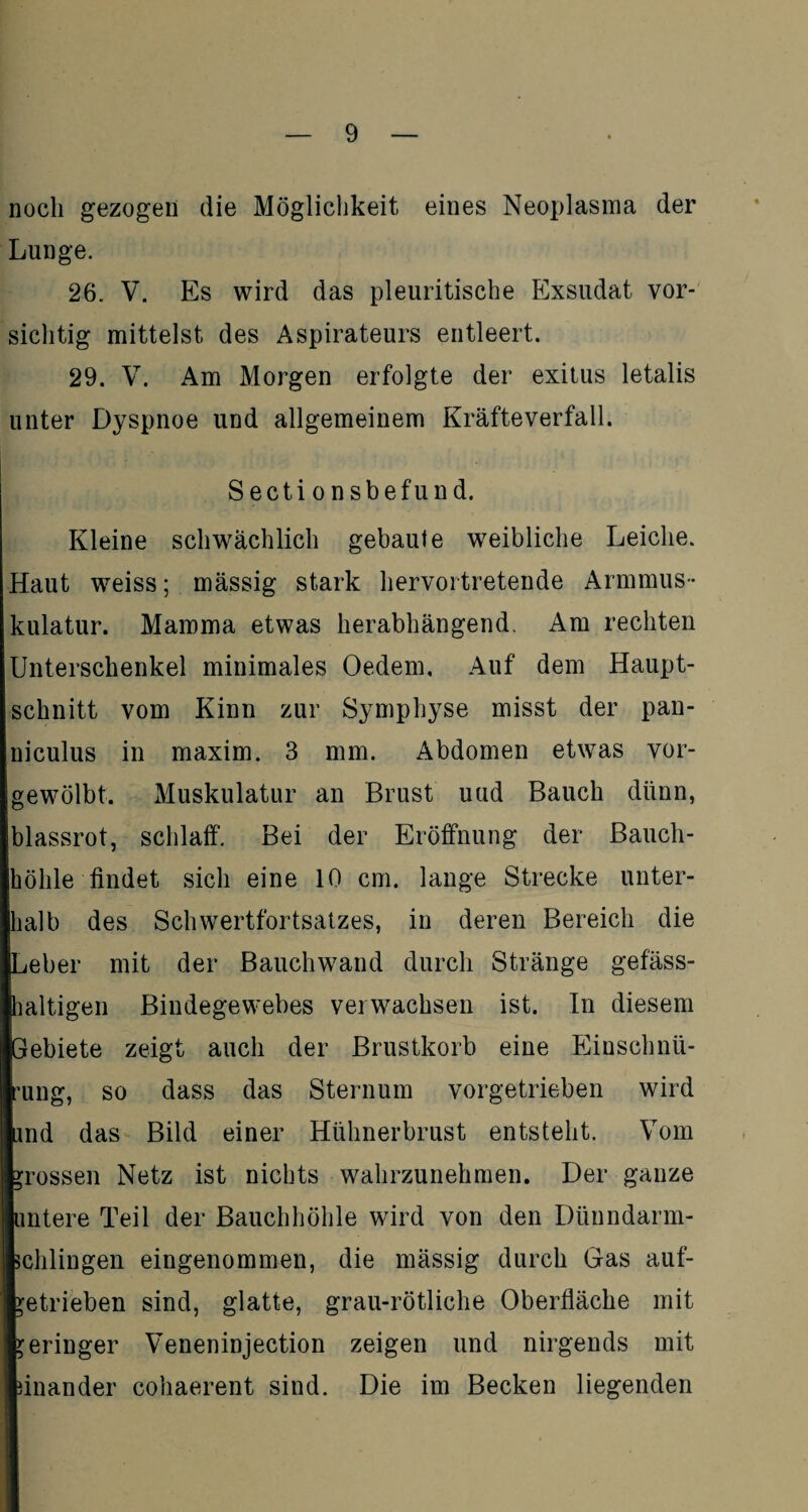 noch gezogen die Möglichkeit eines Neoplasma der Lunge. 26. V. Es wird das pleuritische Exsudat vor¬ sichtig mittelst des Aspirateurs entleert. 29. V. Am Morgen erfolgte der exitus letalis unter Dyspnoe und allgemeinem Kräfteverfall. Sectionsbefund. Kleine schwächlich gebaute weibliche Leiche. Haut weiss; mässig stark hervortretende Armmus¬ kulatur. Mamma etwas herabhängend. Am rechten Unterschenkel minimales Oedem, Auf dem Haupt¬ schnitt vom Kinn zur Symphyse misst der pan- niculus in maxim. 3 mm. Abdomen etwas vor¬ gewölbt. Muskulatur an Brust uud Bauch dünn, blassrot, schlaff. Bei der Eröffnung der Bauch¬ höhle findet sich eine 10 cm. lange Strecke unter¬ halb des Schwertfortsatzes, in deren Bereich die Leber mit der Bauchwand durch Stränge gefäss- haltigen Bindegewebes verwachsen ist. In diesem Gebiete zeigt auch der Brustkorb eine Einschnü¬ rung, so dass das Sternum vorgetrieben wird und das Bild einer Hühnerbrust entsteht. Vom grossen Netz ist nichts wahrzunehmen. Der ganze untere Teil der Bauchhöhle wird von den Dünndarm¬ schlingen eingenommen, die mässig durch Gas auf- getrieben sind, glatte, grau-rötliche Oberfläche mit geringer Veneninjection zeigen und nirgends mit unander cohaerent sind. Die im Becken liegenden