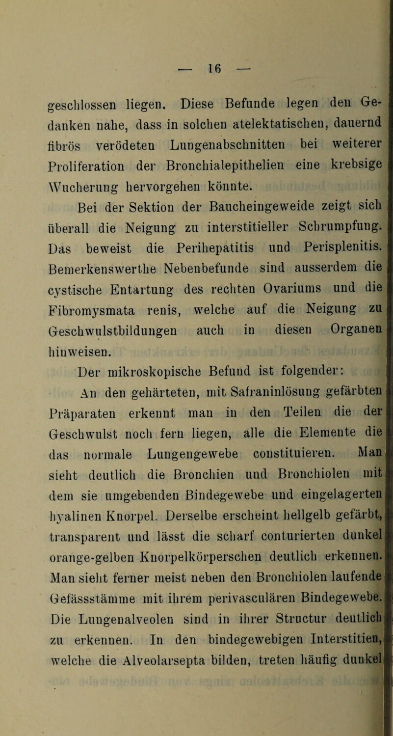 geschlossen liegen. Diese Befunde legen den Ge¬ danken nahe, dass in solchen atelektatischen, dauernd fibrös verödeten Lungenabschnitten bei weiterer Proliferation der Bronchialepithelien eine krebsige Wucherung hervorgehen könnte. Bei der Sektion der Baucheingeweide zeigt sich überall die Neigung zu interstitieller Schrumpfung. Das beweist die Perihepatitis und Perisplenitis. Bemerkenswerthe Nebenbefunde sind ausserdem die cystische Entartung des rechten Ovariums und die Fibromysmata renis, welche auf die Neigung zu Geschwulstbildungen auch in diesen Organen hinweisen. Der mikroskopische Befund ist folgender: An den gehärteten, mit Safraninlösung gefärbten Präparaten erkennt man in den Teilen die der Geschwulst noch fern liegen, alle die Elemente die das normale Lungengewebe constituieren. Man1 sieht deutlich die Bronchien und Bronchiolen mit dem sie umgebenden Bindegewebe und eingelagerten hyalinen Knorpel. Derselbe erscheint hellgelb gefärbt,! transparent und lässt die scharf conturierten dunkel; orange-gelben Knorpelkörperschen deutlich erkennen. Man sieht ferner meist neben den Bronchiolen laufende Gefässstämme mit ihrem perivasculären Bindegewebe. Die Lungenalveolen sind in ihrer Structur deutlich zu erkennen. In den bindegewebigen Interstitien,, welche die Alveolarsepta bilden, treten häufig dunkel