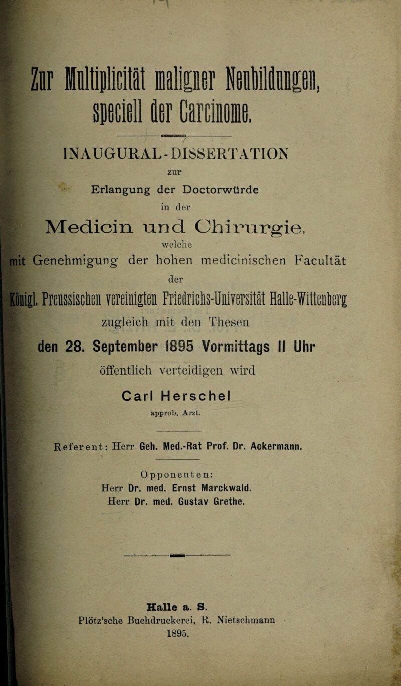 INAUGURAL- DISSERTATION zur Erlangung der Doctorwtlrde in der Medicin und Chirurgie, welche mit Genehmigung der hohen medicinischen Facultät der Königl. Preussisclien vereinigten Frieclriciis-IJniversität Halle-Witteiiterg zugleich mit den Thesen den 28. September 1895 Vormittags II Uhr öffentlich verteidigen wird Carl Herschel approb, Arzt. Referent: Herr Geh. Med.-Rat Prof. Dr. Ackermann. Opponenten: Herr Dr. med. Ernst Marckwald. Herr Dr. med. Gustav Grethe. Halle a. S. Plötz’sche JBuehdruckerei, R. Nietschmann 1895.