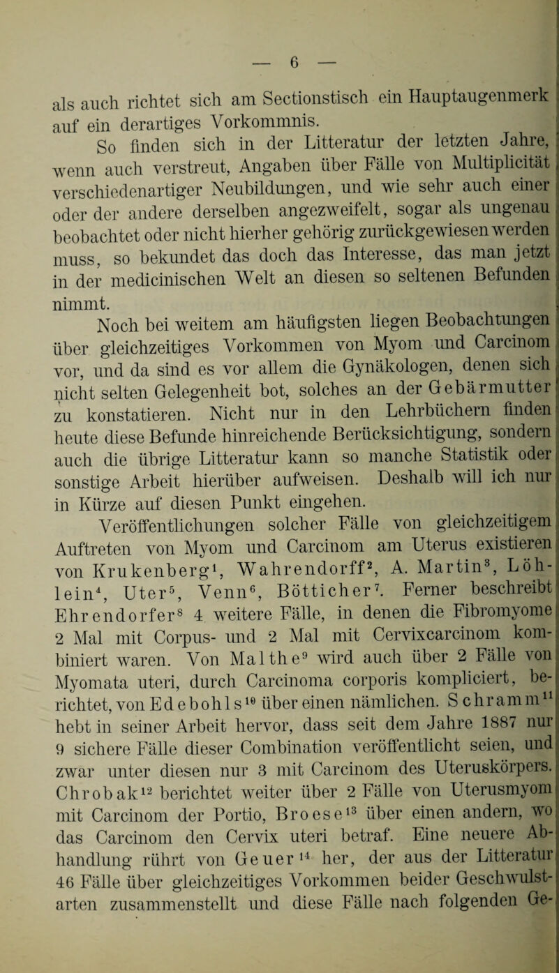 als auch richtet sich am Sectionstisch ein Hauptaugenmerk auf ein derartiges Vorkommnis. So finden sich in der Litteratur der letzten Jahre, ’ wenn auch verstreut, Angaben über Fälle von Multiplicität verschiedenartiger Neubildungen, und wie sehr auch einer oder der andere derselben angezweifelt, sogar als ungenau beobachtet oder nicht hierher gehörig zurückgewiesen werden muss, so bekundet das doch das Interesse, das man jetzt in der medicinischen Welt an diesen so seltenen Befunden . nimmt. Noch bei weitem am häufigsten liegen Beobachtungen über gleichzeitiges Vorkommen von Myom und Carcinom vor, und da sind es vor allem die Gynäkologen, denen sich nicht selten Gelegenheit bot, solches an der Gebärmutter I zu konstatieren. Nicht nur in den Lehrbüchern finden I heute diese Befunde hinreichende Berücksichtigung, sondern :i auch die übrige Litteratur kann so manche Statistik oder j sonstige Arbeit hierüber aufweisen. Deshalb will ich nur| in Kürze auf diesen Punkt eingehen. Veröffentlichungen solcher Fälle von gleichzeitigem Auftreten von Myom und Carcinom am Uterus existieren von Krukenberg1, Wahrendorff2, A. Martin3, Löh¬ lein4, Uter5, Venn6, Bötticher7. Ferner beschreibt Ehrendorfers 4 weitere Fälle, in denen die Fibromyomel 2 Mal mit Corpus- und 2 Mal mit Cervixcarcinom kom¬ biniert waren. Von Malthe9 wird auch über 2 Fälle von; Myomata uteri, durch Carcinoma corporis kompliciert, be¬ richtet, von Edebohls16 über einen nämlichen. S c h r a m m11 f hebt in seiner Arbeit hervor, dass seit dem Jahre 1887 nur! 9 sichere Fälle dieser Combination veröffentlicht seien, und zwar unter diesen nur 3 mit Carcinom des Uteruskörpers. Chrobak12 berichtet weiter über 2 Fälle von Uterusmyorn mit Carcinom der Portio, Broese13 über einen andern, wo das Carcinom den Cervix uteri betraf. Eine neuere Ab¬ handlung rührt von Geuer14 her, der aus der Litteratur 46 Fälle über gleichzeitiges Vorkommen beider Geschwulst¬ arten zusammenstellt und diese Fälle nach folgenden Ge-