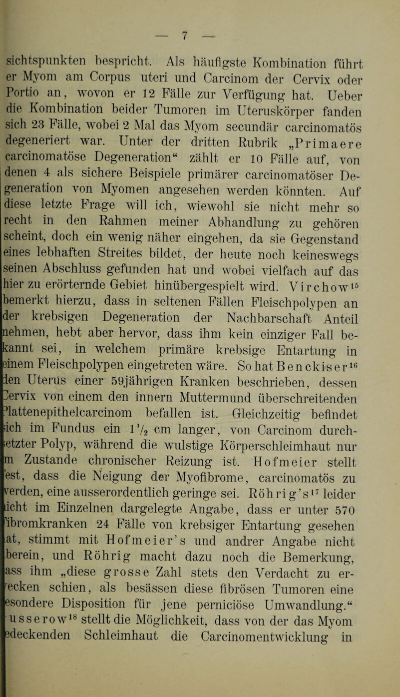 sichtspunkten bespricht. Als häufigste Kombination führt er Myom am Corpus uteri und Carcinom der Cervix oder Portio an, wovon er 12 Fälle zur Verfügung hat. Ueber die Kombination beider Tumoren im Uteruskörper fanden sich 23 Fälle, wobei 2 Mal das Myom secundär carcinomatös degeneriert war. Unter der dritten Rubrik „Primaere carcinomatöse Degeneration“ zählt er 10 Fälle auf, von denen 4 als sichere Beispiele primärer carcinomatöser De¬ generation von Myomen angesehen werden könnten. Auf diese letzte Frage will ich, wiewohl sie nicht mehr so recht in den Rahmen meiner Abhandlung zu gehören scheint, doch ein wenig näher eingehen, da sie Gegenstand eines lebhaften Streites bildet, der heute noch keineswegs seinen Abschluss gefunden hat und wobei vielfach auf das hier zu erörternde Gebiet hinübergespielt wird. Vir chow15 bemerkt hierzu, dass in seltenen Fällen Fleischpolypen an der krebsigen Degeneration der Nachbarschaft Anteil nehmen, hebt aber hervor, dass ihm kein einziger Fall be¬ kannt sei, in welchem primäre krebsige Entartung in einem Fleischpolypen eingetreten wäre. So hat B e n ckis e r16 ien Uterus einer 59jährigen Kranken beschrieben, dessen Uervix von einem den innern Muttermund überschreitenden dattenepithelcarcinom befallen ist. Gleichzeitig befindet >ich im Fundus ein D/2 cm langer, von Carcinom durch¬ setzter Polyp, während die wulstige Körper Schleimhaut nur m Zustande chronischer Reizung ist. Hofmeier stellt est, dass die Neigung der Myoflbrome, carcinomatös zu rerden, eine ausserordentlich geringe sei. Röhrig’s17 leider icht im Einzelnen dargelegte Angabe, dass er unter 570 öbromkranken 24 Fälle von krebsiger Entartung gesehen at, stimmt mit Hofmeier’s und andrer Angabe nicht herein, und Röhrig macht dazu noch die Bemerkung, ass ihm „diese grosse Zahl stets den Verdacht zu er¬ wecken schien, als besässen diese fibrösen Tumoren eine esondere Disposition für jene perniciöse Umwandlung.“ usserow18 stellt die Möglichkeit, dass von der das Myom edeckenden Schleimhaut die Carcinomentwicklung in