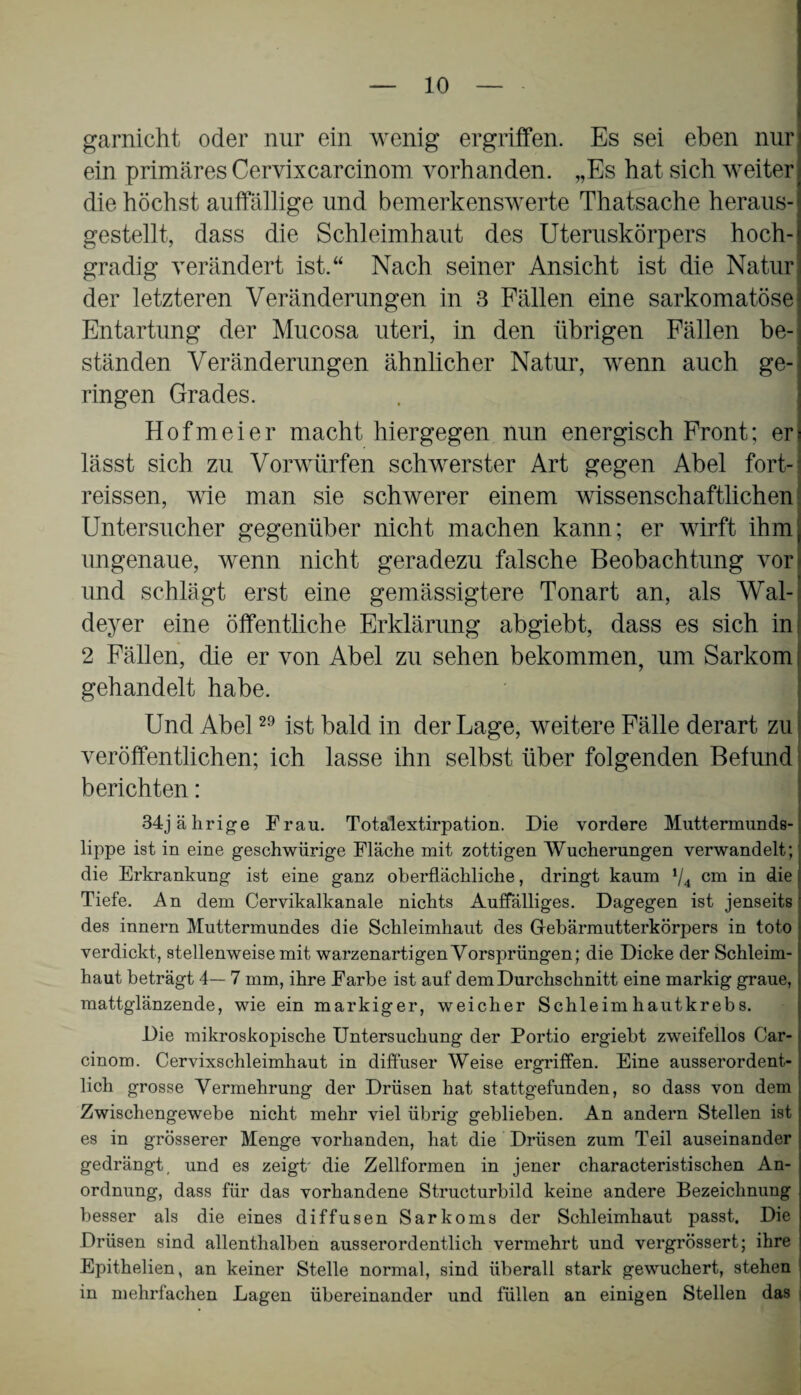 garnicht oder nur ein wenig ergriffen. Es sei eben nur ein primäres Cervixcarcinom vorhanden. „Es hat sich weiter die höchst auffällige und bemerkenswerte Thatsache heraus¬ gestellt, dass die Schleimhaut des Uteruskörpers hoch¬ gradig verändert ist.“ Nach seiner Ansicht ist die Natur der letzteren Veränderungen in 3 Fällen eine sarkomatösei Entartung der Mucosa uteri, in den übrigen Fällen be¬ ständen Veränderungen ähnlicher Natur, wenn auch ge¬ ringen Grades. Hofmeier macht hiergegen nun energisch Front; er: lässt sich zu Vorwürfen schwerster Art gegen Abel fort- reissen, wie man sie schwerer einem wissenschaftlichen Untersucher gegenüber nicht machen kann; er wirft ihm ungenaue, wenn nicht geradezu falsche Beobachtung vor und schlägt erst eine gemässigtere Tonart an, als Wal- deyer eine öffentliche Erklärung abgiebt, dass es sich in 2 Fällen, die er von Abel zu sehen bekommen, um Sarkom gehandelt habe. Und Abel29 ist bald in der Lage, weitere Fälle derart zu veröffentlichen; ich lasse ihn selbst über folgenden Befund berichten: 34jährige Frau. Totalextirpation. Die vordere Muttermunds- lippe ist in eine geschwürige Fläche mit zottigen Wucherungen verwandelt; die Erkrankung ist eine ganz oberflächliche, dringt kaum 1/4 cm in die Tiefe. An dem Cervikalkanale nichts Auffälliges. Dagegen ist jenseits des innern Muttermundes die Schleimhaut des Gebärmutterkörpers in toto verdickt, stellenweise mit warzenartigen Vorsprüngen; die Dicke der Schleim¬ haut beträgt 4— 7 mm, ihre Farbe ist auf dem Durchschnitt eine markig graue, mattglänzende, wie ein markiger, weicher Schleimhautkrebs. Die mikroskopische Untersuchung der Portio ergiebt zweifellos Car- cinom. Cervixschleimhaut in diffuser Weise ergriffen. Eine ausserordent¬ lich grosse Vermehrung der Drüsen hat stattgefunden, so dass von dem Zwischengewebe nicht mehr viel übrig geblieben. An andern Stellen ist es in grösserer Menge vorhanden, hat die Drüsen zum Teil auseinander gedrängt, und es zeigt' die Zellformen in jener characteristischen An¬ ordnung, dass für das vorhandene Structurbild keine andere Bezeichnung besser als die eines diffusen Sarkoms der Schleimhaut passt. Die Drüsen sind allenthalben ausserordentlich vermehrt und vergrössert; ihre Epithelien, an keiner Stelle normal, sind überall stark gewuchert, stehen in mehrfachen Lagen übereinander und füllen an einigen Stellen das