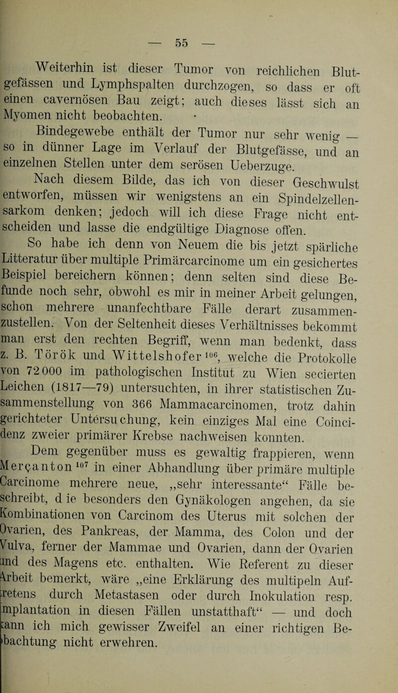 Weiterhin ist dieser Tumor von reichlichen Blut¬ gefässen und Lymphspalten durchzogen, so dass er oft einen cavernösen Bau zeigt; auch dieses lässt sich an Myomen nicht beobachten. Bindegewebe enthält der Tumor nur sehr wenig _ so in dünner Lage im Verlauf der Blutgefässe, und an einzelnen Stellen unter dem serösen Ueberzuge. Nach diesem Bilde, das ich von dieser Geschwulst entworfen, müssen wir wenigstens an ein Spindelzellen¬ sarkom denken; jedoch will ich diese Frage nicht ent¬ scheiden und lasse die endgültige Diagnose offen. So habe ich denn von Neuem die bis jetzt spärliche Litteratur über multiple Primärcarcinome um ein gesichertes Beispiel bereichern können; denn selten sind diese Be¬ funde noch sehr, obwohl es mir in meiner Arbeit gelungen, schon mehrere unanfechtbare Fälle derart zusammen¬ zustellen. Von der Seltenheit dieses Verhältnisses bekommt man erst den rechten Begriff, wenn man bedenkt, dass z. B. Török und Wittelshofer1«6, welche die Protokolle von 72 000 im pathologischen Institut zu Wien secierten Leichen (1817—79) untersuchten, in ihrer statistischen Zu¬ sammenstellung von 366 Mammacarcinomen, trotz dahin gerichteter Untersuchung, kein einziges Mal eine Coinci- denz zweier primärer Krebse nachweisen konnten. Dem gegenüber muss es gewaltig frappieren, wenn Merlan ton 107 in einer Abhandlung über primäre multiple Carcinome mehrere neue, „sehr interessante“ Fälle be¬ schreibt, d ie besonders den Gynäkologen angehen, da sie Kombinationen von Carcinom des Uterus mit solchen der Ovarien, des Pankreas, der Mamma, des Colon und der Vulva, ferner der Mammae und Ovarien, dann der Ovarien and des Magens etc. enthalten. Wie Referent zu dieser Arbeit bemerkt, wäre „eine Erklärung des multipeln Auf- retens durch Metastasen oder durch Inokulation resp. mplantation in diesen Fällen unstatthaft“ — und doch mnn ich mich gewisser Zweifel an einer richtigen Be¬ achtung nicht erwehren.