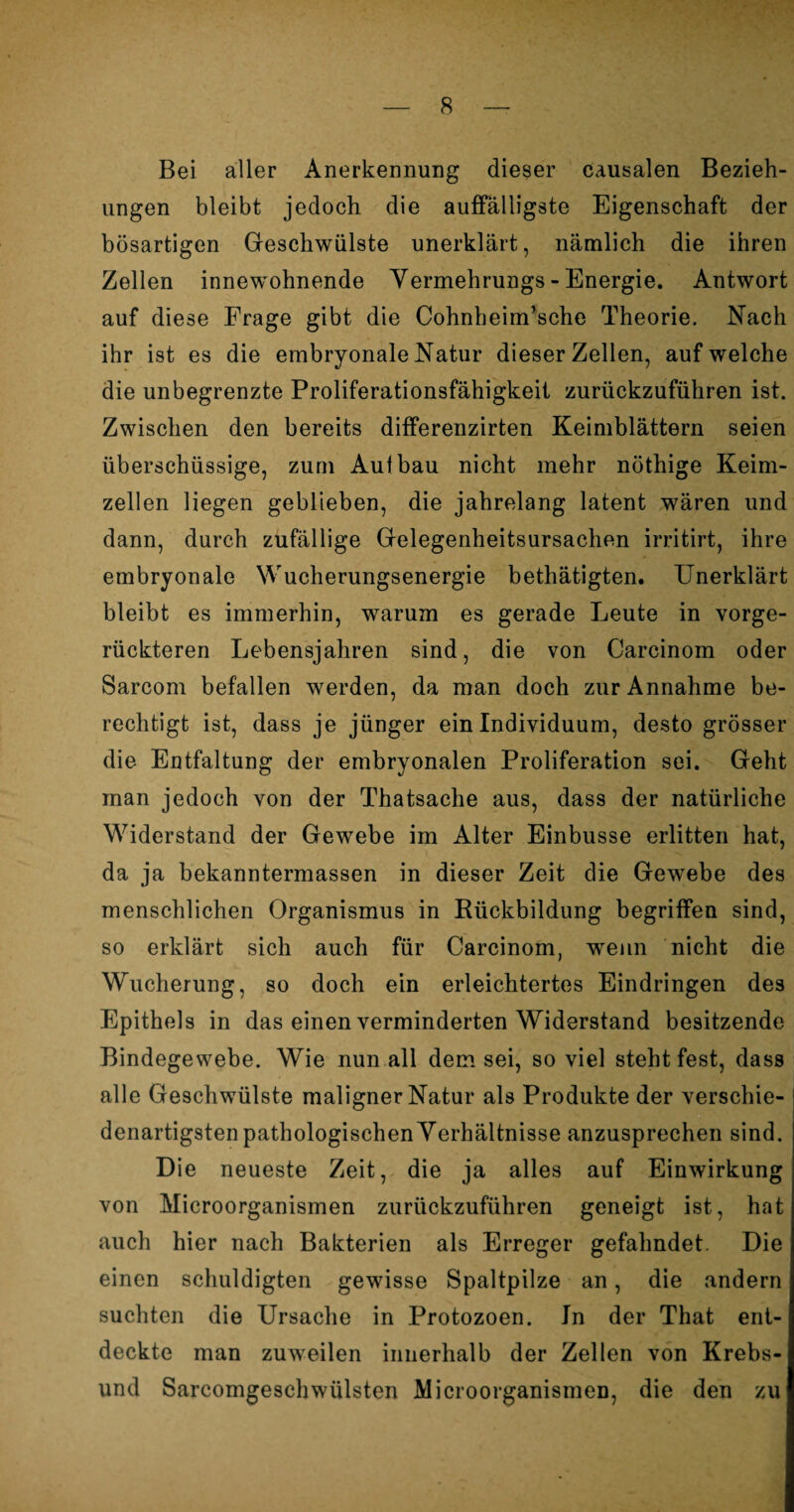 Bei aller Anerkennung dieser causalen Bezieh¬ ungen bleibt jedoch die auffälligste Eigenschaft der bösartigen Geschwülste unerklärt, nämlich die ihren Zellen innewohnende Vermehrungs - Energie. Antwort auf diese Frage gibt die Cohnbeim’sche Theorie. Nach ihr ist es die embryonale Natur dieser Zellen, auf welche die unbegrenzte Proliferationsfähigkeit zurückzuführen ist. Zwischen den bereits differenzirten Keimblättern seien überschüssige, zum Aufbau nicht mehr nöthige Keim¬ zellen liegen geblieben, die jahrelang latent wären und dann, durch zufällige Gelegenheitsursachen irritirt, ihre embryonale Wucherungsenergie bethätigten. Unerklärt bleibt es immerhin, warum es gerade Leute in vorge¬ rückteren Lebensjahren sind, die von Carcinom oder Sarcom befallen werden, da man doch zur Annahme be¬ rechtigt ist, dass je jünger ein Individuum, desto grösser die Entfaltung der embryonalen Proliferation sei. Geht man jedoch von der Thatsache aus, dass der natürliche Widerstand der Gewebe im Alter Einbusse erlitten hat, da ja bekanntermassen in dieser Zeit die Gewebe des menschlichen Organismus in Rückbildung begriffen sind, so erklärt sich auch für Carcinom, wenn nicht die Wucherung, so doch ein erleichtertes Eindringen des Epithels in das einen verminderten Widerstand besitzende Bindegewebe. Wie nun all dem sei, so viel steht fest, dass alle Geschwülste maligner Natur als Produkte der verschie¬ denartigsten pathologischen Verhältnisse anzusprechen sind. Die neueste Zeit, die ja alles auf Einwirkung von Microorganismen zurückzuführen geneigt ist, hat auch hier nach Bakterien als Erreger gefahndet. Die einen schuldigten gewisse Spaltpilze an, die andern suchten die Ursache in Protozoen. In der That ent¬ deckte man zuweilen innerhalb der Zellen von Krebs- und SarcomgeschWülsten Microorganismen, die den zu