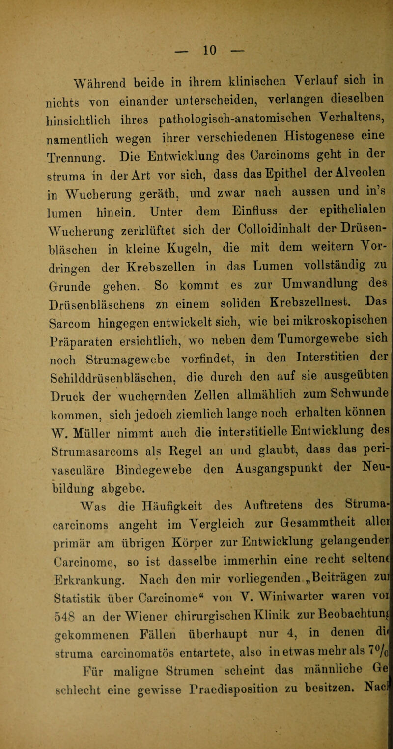 Während beide in ihrem klinischen Verlauf sich in nichts von einander unterscheiden, verlangen dieselben hinsichtlich ihres pathologisch-anatomischen Verhaltens, namentlich wegen ihrer verschiedenen Histogenese eine Trennung. Die Entwicklung des Carcinoms geht in der struma in der Art vor sich, dass das Epithel der Alveolen in Wucherung geräth, und zwar nach aussen und in s lumen hinein. Unter dem Einfluss der epithelialen Wucherung zerklüftet sich der Colloidinhalt der Drüsen¬ bläschen in kleine Kugeln, die mit dem weitern Vor¬ dringen der Krebszellen in das Lumen vollständig zu Grunde gehen. So kommt es zur Umwandlung des Drüsenbläschens zn einem soliden Krebszellnest. Das Sarcom hingegen entwickelt sich, wie bei mikroskopischen Präparaten ersichtlich, wo neben dem Tumorgewebe sich noch Strumagewebe vorfindet, in den Interstitien der Schilddrüsenbläschen, die durch den auf sie ausgeübten Druck der wuchernden Zellen allmählich zum Schwunde kommen, sich jedoch ziemlich lange noch erhalten können W. Müller nimmt auch die interstitielle Entwicklung des Strumasarcoms als Regel an und glaubt, dass das peri- vasculäre Bindegewebe den Ausgangspunkt der Neu¬ bildung abgebe. Was die Häufigkeit des Auftretens des Struma- carcinoms angeht im Vergleich zur Gesammtheit allei primär am übrigen Körper zur Entwicklung gelangender Carcinome, so ist dasselbe immerhin eine recht seltene Erkrankung. Nach den mir vorliegenden „Beiträgen zui Statistik über Carcinome“ von V. Winiwarter waren voi 548 an der Wiener chirurgischen Klinik zur Beobachtung gekommenen Fällen überhaupt nur 4, in denen di« struma carcinomatös entartete, also in etwas mehr als T°/o Für maligne Strumen scheint das männliche Ge schlecht eine gewisse Praedisposition zu besitzen. Nacl