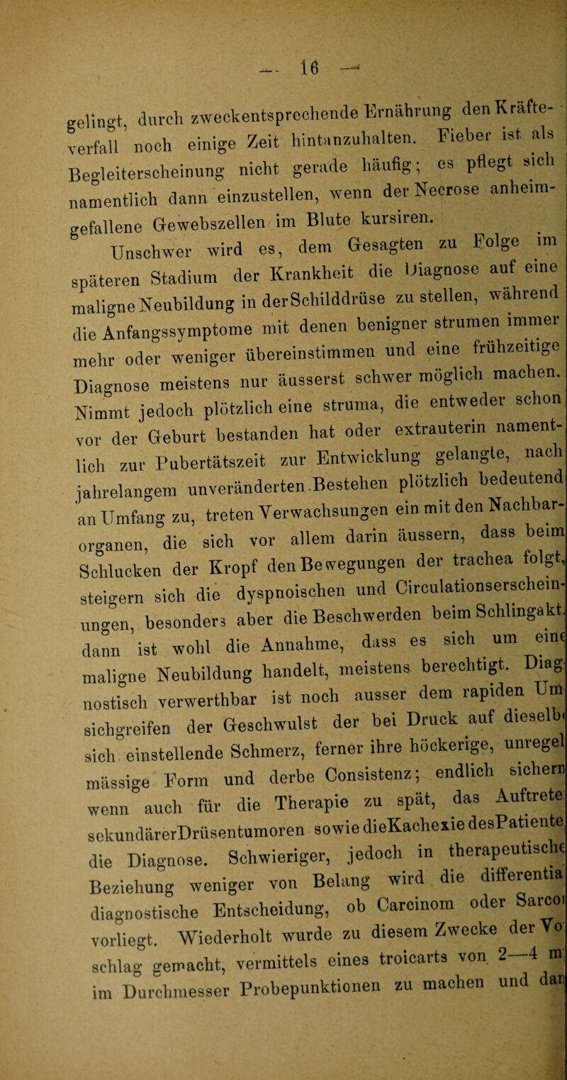 gelingt, durch zweckentsprechende Ernährung den Krafte- verfall ’ noch einige Zeit hintanzuhalten. Fieber ist als Begleiterscheinung nicht gerade häufig; es pfiegt sich namentlich dann einzustellen, wenn der Necrose anheim- gefallene Gewebszellen im Blute kursiren. Unschwer wird es, dem Gesagten zu Folge im späteren Stadium der Krankheit die Diagnose auf eine maligne Neubildung in der Schilddrüse zu stellen, während die Anfangssymptome mit denen benigner stimmen immer mehr oder weniger übereinstimmen und eine frühzeitige Diagnose meistens nur äusserst schwer möglich machen. Nimmt jedoch plötzlich eine Struma, die entweder schon vor der Geburt bestanden hat oder extrauterin nament¬ lich zur Pubertätszeit zur Entwicklung gelangte, nach jahrelangem unveränderten Bestehen plötzlich bedeutend an Umfang zu, treten Verwachsungen ein mit den Nachbar¬ organen, die sich vor allem darin äussern, dass beim Schlucken der Kropf den Bewegungen der tracliea folgt, steigern sich die dyspnoischen und Circulationserscliein- ungen, besonders aber die Beschwerden beim Schlingakt. dann ist wohl die Annahme, dass es sich um eine maligne Neubildung handelt, meistens berechtigt. Diag nostisch verwerthbar ist noch ausser dem rapiden Um sichgreifen der Geschwulst der bei Druck auf d.eselb, sich einstellende Schmerz, ferner ihre höckerige, unrege massige Form und derbe Consistenz; endlich sichern wenn auch für die Therapie zu spät, das Auftrete sekundärerDrüsentumoren sowie dieKachexie desPatiente die Diagnose. Schwieriger, jedoch in therapeutische Beziehung weniger von Belang wird die different» diagnostische Entscheidung, ob Carcinom oder Sarcoi vorliegt. Wiederholt wurde zu diesem Zwecke derVo schlag gemacht, vermittels eines troicarts von 2 4 fflj im Durchmesser Probepunktionen zu machen und dan