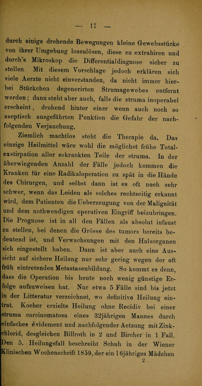 durch einige drehende Bewegungen kleine Gewebsstücke von ihrer Umgebung loszulösen, diese zu extrahiren und durch’s Mikroskop die Differentialdiagnose sicher zu stellen. Mit diesem Vorschläge jedoch erklären sich viele Aerzte nicht einverstanden, da nicht immer hier¬ bei Stückchen degenerirten Strumagewebes entfernt werden , dann steht aber auch, falls die struma inoperabel erscheint, drohend hinter einer wenn auch noch so aseptisch ausgeführten Punktion die Gefahr der nach¬ folgenden Verjauchung. Ziemlich machtlos steht die Therapie da. Das einzige Heilmittel wäre wohl die möglichst frühe Total¬ exstirpation aller erkrankten Teile der struma. In der überwiegenden Anzahl der Fälle jedoch kommen die Kranken für eine Radikaloperation zu spät in die Hände des Chirurgen, und selbst dann ist es oft noch sehr schwer, wenn das Leiden als solches rechtseitig erkannt wird, dem Patienten die Ueberzeugung von der Malignität und dem nothwendigen operativen Eingriff beizubringen. Die Prognose ist in all den Fällen als absolut infaust zu stellen, bei denen die Grösse des tumors bereits be¬ deutend ist, und Verwachsungen mit den Halsorganen sich eingestellt haben. Dann ist aber auch eine Aus¬ sicht auf sichere Heilung nur sehr gering wegen der oft früh eintretenden Metastasenbildung. So kommt es denn, dass die Operation bis heute noch wenig günstige Er¬ folge aufzuweisen hat. Nur etwa 5 Fälle sind bis jetzt in der Litteratur verzeichnet, wo definitive Heilung ein¬ trat. Kocher erzielte Heilung ohne Recidiv bei einer struma carcinomatosa eines 32jährigen Mannes durch einfaches evidement und nachfolgender Aetzung mit Zink¬ chlorid, desgleichen Billroth in 2 und Bircher in 1 Fall. Den 5. Heilungsfall beschreibt Schuh in der Wiener Klinischen Wochenschrift 1859, der ein 1 ßjähriges Mädchen