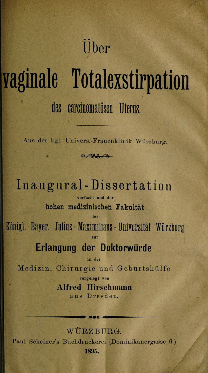 Uber vaginale Totalexstirpation des carcinofflatösen Uterus. Aus der kgl. Univers.-Frauenklinik Würzburg. O O jt • !T*5l/ Q) In aug ural-Dissertation verfasst und der hohen medizinischen Fakultät dor König!, Bayer. Julius - Maximilians - Universität Wiirztnirg zur Erlangung der Doktorwürde in der Medizin, Chirurgie und Geburtshülfe vorgelegt von Alfred Hirschniann aus Dresden. ► a«c WÜRZBURG. Paul Scheiner’s Buchdruckerei (Dominikanergasse ß.) 1895.