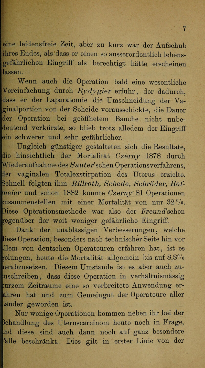 eine leidensfreie Zeit, aber zu kurz war der Aufschub ihres Endes, als'dass er einen so ausserordentlich lebens¬ gefährlichen Eingriff als berechtigt hätte erscheinen lassen. Wenn auch die Operation bald eine wesentliche Vereinfachung durch Rydygier erfuhr, der dadurch, dass er der Laparatomie die Umschneidung der Va¬ ginalportion von der Scheide vorausschickte, die Dauer der Operation bei geöffnetem Bauche nicht unbe¬ deutend verkürzte, so blieb trotz alledem der Eingriff ein schwerer und sehr gefährlicher. Ungleich günstiger gestalteten sich die Resultate, die hinsichtlich der Mortalität Czerny 1878 durch Wiederaufnahme des lauter sehen Operationsverfahrens, der vaginalen Totalexstirpation des Uterus erzielte. Schnell folgten ihm Billroth, Schede, Schröder, Hof¬ meier und schon 1882 konnte Czerny 81 Operationen susammenstellen mit einer Mortalität von nur 32 °/o. Diese Operationsmethode war also der Freund?sehen gegenüber der weit weniger gefährliche Eingriff. Dank der unablässigen Verbesserungen, welche iiese Operation, besonders nach technischer Seite hin vor lern von deutschen Operateuren erfahren hat, ist es gelungen, heute die Mortalität allgemein bis auf 8,8% lerabzusetzen. Diesem Umstande ist es aber auch zu- ;uschreiben, dass diese Operation in verhältnismässig :urzem Zeiträume eine so verbreitete Anwendung er- ähren hat und zum Gemeingut der Operateure aller jänder geworden ist. Nur wenige Operationen kommen neben ihr bei der Behandlung des Uteruscarcinom heute noch in Frage, nd diese sind auch dann noch auf ganz besondere ^älle beschränkt. Dies gilt in erster Linie von der