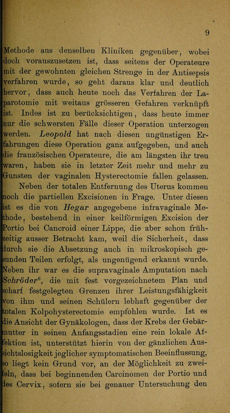 Methode ans denselben Kliniken gegenüber, wobei doch vorauszusetzen ist, dass seitens der Operateure mit der gewohnten gleichen Strenge in der Antisepsis verfahren wurde, so geht daraus klar und deutlich hervor, dass auch heute noch das Verfahren der La¬ parotomie mit weitaus grösseren Gefahren verknüpft ist. Indes ist zu berücksichtigen, dass heute immer nur die schwersten Fälle dieser Operation unterzogen werden. Leopold hat nach diesen ungünstigen Er¬ fahrungen diese Operation ganz aufgegeben, und auch die französischen Operateure, die am längsten ihr treu waren, haben sie in letzter Zeit mehr und mehr zu Gunsten der vaginalen Hysterectomie fallen gelassen. Neben der totalen Entfernung des Uterus kommen noch die partiellen Excisionen in Frage. Unter diesen ist es die von Hegar angegebene infravaginale Me¬ thode, bestehend in einer keilförmigen Excision der Portio bei Cancroid einer Lippe, die aber schon früh¬ zeitig ausser Betracht kam, weil die Sicherheit, dass furch sie die Absetzung auch in mikroskopisch ge¬ sunden Teilen erfolgt, als ungenügend erkannt wurde. Neben ihr war es die supravaginale Amputation nach Schröderdie mit fest vorgezeichnetem Plan und scharf festgelegten Grenzen ihrer Leistungsfähigkeit von ihm und seinen Schülern lebhaft gegenüber der totalen Kolpohysterectomie empfohlen wurde. Ist es die Ansicht der Gynäkologen, dass der Krebs der Gebär¬ mutter in seinen Anfangsstadien eine rein lokale Af¬ fektion ist, unterstützt hierin von der gänzlichen Aus¬ sichtslosigkeit jeglicher symptomatischen Beeinflussung, so liegt kein Grund vor, an der Möglichkeit zu zwei¬ feln, dass bei beginnenden Carcinomen der Portio und ies Cervix, sofern sie bei genauer Untersuchung den