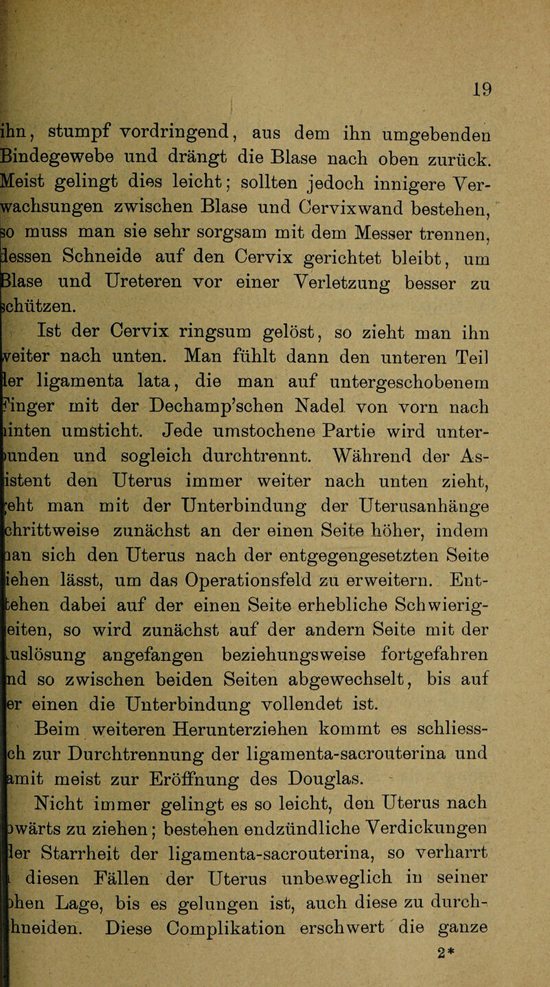 ihn, stumpf vordringend, aus dem ihn umgebenden Bindegewebe und drängt die Blase nach oben zurück. Meist gelingt dies leicht; sollten jedoch innigere Ver¬ wachsungen zwischen Blase und Cervixwand bestehen, so muss man sie sehr sorgsam mit dem Messer trennen, iessen Schneide auf den Cervix gerichtet bleibt, um Blase und Ureteren vor einer Verletzung besser zu jchützen. Ist der Cervix ringsum gelöst, so zieht man ihn weiter nach unten. Man fühlt dann den unteren Teil ler ligamenta lata, die man auf untergeschobenem Finger mit der Dechamp’schen Nadel von vorn nach linten umsticht. Jede umstochene Partie wird unter¬ binden und sogleich durch trennt. Während der As- istent den Uterus immer weiter nach unten zieht, ;eht man mit der Unterbindung der Uterusanhänge chrittweise zunächst an der einen Seite höher, indem lan sich den Uterus nach der entgegengesetzten Seite iehen lässt, um das Operationsfeld zu erweitern. Ent¬ lehen dabei auf der einen Seite erhebliche Schwierig¬ eren, so wird zunächst auf der andern Seite mit der uslösung angefangen beziehungsweise fortgefahren nd so zwischen beiden Seiten abgewechselt, bis auf er einen die Unterbindung vollendet ist. Beim weiteren Herunterziehen kommt es schliess- ch zur Durchtrennung der ligamenta-sacrouterina und amit meist zur Eröffnung des Douglas. Nicht immer gelingt es so leicht, den Uterus nach 3Wärts zu ziehen; bestehen endzündliche Verdickungen ler Starrheit der ligamenta-sacrouterina, so verharrt . diesen Fällen der Uterus unbeweglich in seiner )hen Lage, bis es gelungen ist, auch diese zu durch- hneiden. Diese Complikation erschwert die ganze 2*