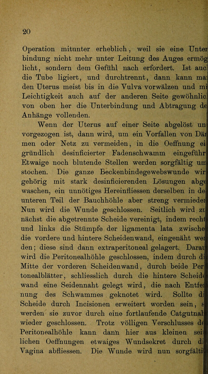 Operation mitunter erheblich , weil sie eine Unter bindung nicht mehr unter Leitung des Auges ermög! licht, sondern dem Gefühl nach erfordert. Ist auc: die Tube ligiert, und durchtrennt, dann kann ma; den Uterus meist bis in die Vulva vor wälzen und mi Leichtigkeit auch auf der anderen Seite gewöhnlich von oben her die Unterbindung und Abtragung dei Anhänge vollenden. Wenn der Uterus auf einer Seite abgelöst un vorgezogen ist, dann wird, um ein Vorfällen von Däi men oder Netz zu vermeiden, in die Oeffnung ei gründlich desinficierter Fadenschwamm eingeführ Etwaige noch blutende Stellen werden sorgfältig urr stochen. Die ganze Beckenbindegewebswunde wir gehörig mit stark desinficierenden Lösungen abge waschen, ein unnötiges Hereinfliessen derselben in de unteren Teil der Bauchhöhle aber streng vermiedei Nun wird die Wunde geschlossen. Seitlich wird zr nächst die abgetrennte Scheide vereinigt, indem recht und links die Stümpfe der ligamenta lata zwische die vordere und hintere Scheiden wand, eingenäht wei den; diese sind dann extraperitoneal gelagert. Daraii wird die Peritonealhöhle geschlossen, indem durch dij Mitte der vorderen Scheidenwand, durch beide Perl tonealblätter, schliesslich durch die hintere Scheid(| wand eine Seidennaht gelegt wird, die nach Entfei nung des Schwammes geknotet wird. Sollte di Scheide durch Incisionen erweitert worden sein, s werden sie zuvor durch eine fortlaufende Catgutnal wieder geschlossen. Trotz völligen Verschlusses de Peritonealhöhle kann danü hier aus kleinen seit liehen Oeffnungen etwaiges Wundsekret durch di Vagina abfliessen. Die Wunde wird nun sorgfälti v