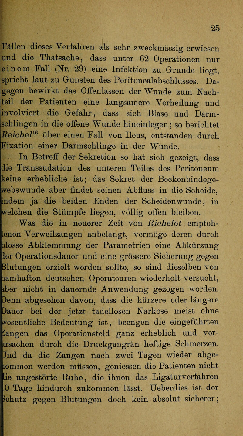 Fällen dieses Verfahren als sehr zweckmässig erwiesen und die Thatsache, dass unter 62 Operationen nur einem Fall (Nr. 29) eine Infektion zu Grunde liegt, spricht laut zu Gunsten des Peritonealabschlusses. Da¬ gegen bewirkt das Offenlassen der Wunde zum Nach¬ teil der Patienten eine langsamere Verheilung und involviert die Gefahr, dass sich Blase und Darm¬ schlingen in die offene Wunde hineinlegen; so berichtet Reichel16 über einen Fall von Ileus, entstanden durch Fixation einer Darmschlinge in der Wunde. In Betreff der Sekretion so hat sich gezeigt, dass die Transsudation des unteren Teiles des Peritoneum keine erhebliche ist; das Sekret der Beckenbindege- webswunde aber findet seinen Abfluss in die Scheide, indem ja die beiden Enden der Scheidenwunde, in welchen die Stümpfe liegen, völlig offen bleiben. Was die in neuerer Zeit von Richelot empfoh- enen Verweilzangen anbelangt, vermöge deren durch blosse Abklemmung der Parametrien eine Abkürzung ler Operationsdauer und eine grössere Sicherung gegen Blutungen erzielt werden sollte, so sind dieselben von lamhaften deutschen Operateuren wiederholt versucht, iber nicht in dauernde Anwendung gezogen worden. Benn abgesehen davon, dass die kürzere oder längere Bauer bei der jetzt tadellosen Narkose meist ohne wesentliche Bedeutung ist, beengen die eingeführten Sangen das Operationsfeld ganz erheblich und ver¬ ursachen durch die Druckgangrän heftige Schmerzen. Jnd da die Zangen nach zwei Tagen wieder abge- lommen werden müssen, gemessen die Patienten nicht lie ungestörte Buhe, die ihnen das Ligaturverfahren .0 Tage hindurch zukommen lässt. Ueberdies ist der Schutz gegen Blutungen doch kein absolut sicherer;